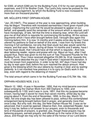 for £300, of which £280 are for the Building Fund, £10 for my own personal
expenses, and £10 for Brother Craik. The Lord's holy name be praised for this
precious encouragement, by which the Building Fund is now increased to
more than six thousand pounds."
MR. MÜLLER'S FIRST ORPHAN-HOUSE.
"Jan. 25 [1847].--The season of the year is now approaching, when building
may be begun. Therefore with increased earnestness I have given myself unto
prayer, importuning the Lord that He would be pleased to appear on our
behalf, and speedily send the remainder of the amount which is required, and I
have increasingly, of late, felt that the time is drawing near, when the Lord will
give me all that which is requisite for commencing the building. All the various
arguments which I have often brought before God, I brought also again this
morning before Him. It is now 14 months and 3 weeks since day by day I have
uttered my petitions to God on behalf of this work. I rose from my knees this
morning in full confidence, not only that God could, but also would, send the
means, and that soon. Never, during all these 14 months and 3 weeks, have I
had the least doubt, that I should have all that which is requisite.--And now,
dear believing reader, rejoice and praise with me. About an hour, after I had
prayed thus, there was given to me the sum of Two Thousand Pounds for the
Building Fund. Thus I have received altogether £9,285 3s. 9½d. towards this
work.--I cannot describe the joy I had in God when I received this donation. It
must be known from experience, in order to be felt. 447 days I have had day
by day to wait upon God, before the sum reached the above amount. How
great is the blessing which the soul obtains by trusting in God, and by waiting
patiently. Is it not manifest how precious it is to carry on God's work in this
way, even with regard to the obtaining of means?"
The total amount which came in for the Building Fund was £15,784 18s. 10d.
ORPHAN-HOUSES NOS. 2 & 3.
"March 12, 1862.--It was in November, 1850, that my mind became exercised
about enlarging the Orphan Work from 300 Orphans to 1000, and
subsequently to 1150; and it was in June, 1851, that this my purpose became
known, having kept it secret for more than seven months, whilst day by day
praying about it. From the end of November, 1850, to this day, March 12,
1862, not one single day has been allowed to pass, without this contemplated
enlargement being brought before God in prayer, and generally more than
once a day. But only now, this day, the New Orphan-House No. 3 was so far
advanced, that it could be opened. Observe then, first, esteemed Reader, how
long it may be, before a full answer to our prayers, even to thousands and
tens of thousands of prayers, is granted; yea, though those prayers may be
believing prayers, earnest prayers, and offered up in the name of the Lord
Jesus, and though we may only for the sake of the honour of our Lord desire
 