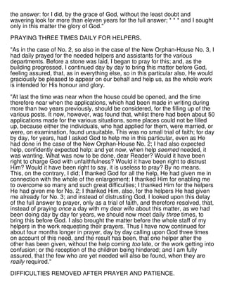the answer: for I did, by the grace of God, without the least doubt and
wavering look for more than eleven years for the full answer; * * * and I sought
only in this matter the glory of God."
PRAYING THREE TIMES DAILY FOR HELPERS.
"As in the case of No. 2, so also in the case of the New Orphan-House No. 3, I
had daily prayed for the needed helpers and assistants for the various
departments. Before a stone was laid, I began to pray for this; and, as the
building progressed, I continued day by day to bring this matter before God,
feeling assured, that, as in everything else, so in this particular also, He would
graciously be pleased to appear on our behalf and help us, as the whole work
is intended for His honour and glory.
"At last the time was near when the house could be opened, and the time
therefore near when the applications, which had been made in writing during
more than two years previously, should be considered, for the filling up of the
various posts. It now, however, was found that, whilst there had been about 50
applications made for the various situations, some places could not be filled
up, because either the individuals, who had applied for them, were married, or
were, on examination, found unsuitable. This was no small trial of faith; for day
by day, for years, had I asked God to help me in this particular, even as He
had done in the case of the New Orphan-House No. 2; I had also expected
help, confidently expected help: and yet now, when help seemed needed, it
was wanting. What was now to be done, dear Reader? Would it have been
right to charge God with unfaithfulness? Would it have been right to distrust
Him? Would it have been right to say, it is useless to pray? By no means.
This, on the contrary, I did; I thanked God for all the help, He had given me in
connection with the whole of the enlargement; I thanked Him for enabling me
to overcome so many and such great difficulties; I thanked Him for the helpers
He had given me for No. 2; I thanked Him, also, for the helpers He had given
me already for No. 3; and instead of distrusting God, I looked upon this delay
of the full answer to prayer, only as a trial of faith, and therefore resolved, that,
instead of praying once a day with my dear wife about this matter, as we had
been doing day by day for years, we should now meet daily three times, to
bring this before God. I also brought the matter before the whole staff of my
helpers in the work requesting their prayers. Thus I have now continued for
about four months longer in prayer, day by day calling upon God three times
on account of this need, and the result has been, that one helper after the
other has been given, without the help coming too late, or the work getting into
confusion; or the reception of the children being hindered; and I am fully
assured, that the few who are yet needed will also be found, when they are
really required."
DIFFICULTIES REMOVED AFTER PRAYER AND PATIENCE.
 