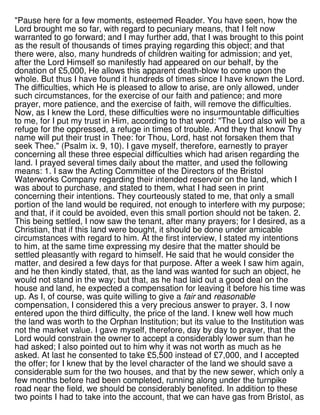 "Pause here for a few moments, esteemed Reader. You have seen, how the
Lord brought me so far, with regard to pecuniary means, that I felt now
warranted to go forward; and I may further add, that I was brought to this point
as the result of thousands of times praying regarding this object; and that
there were, also, many hundreds of children waiting for admission; and yet,
after the Lord Himself so manifestly had appeared on our behalf, by the
donation of £5,000, He allows this apparent death-blow to come upon the
whole. But thus I have found it hundreds of times since I have known the Lord.
The difficulties, which He is pleased to allow to arise, are only allowed, under
such circumstances, for the exercise of our faith and patience; and more
prayer, more patience, and the exercise of faith, will remove the difficulties.
Now, as I knew the Lord, these difficulties were no insurmountable difficulties
to me, for I put my trust in Him, according to that word: "The Lord also will be a
refuge for the oppressed, a refuge in times of trouble. And they that know Thy
name will put their trust in Thee: for Thou, Lord, hast not forsaken them that
seek Thee." (Psalm ix. 9, 10). I gave myself, therefore, earnestly to prayer
concerning all these three especial difficulties which had arisen regarding the
land. I prayed several times daily about the matter, and used the following
means: 1. I saw the Acting Committee of the Directors of the Bristol
Waterworks Company regarding their intended reservoir on the land, which I
was about to purchase, and stated to them, what I had seen in print
concerning their intentions. They courteously stated to me, that only a small
portion of the land would be required, not enough to interfere with my purpose;
and that, if it could be avoided, even this small portion should not be taken. 2.
This being settled, I now saw the tenant, after many prayers; for I desired, as a
Christian, that if this land were bought, it should be done under amicable
circumstances with regard to him. At the first interview, I stated my intentions
to him, at the same time expressing my desire that the matter should be
settled pleasantly with regard to himself. He said that he would consider the
matter, and desired a few days for that purpose. After a week I saw him again,
and he then kindly stated, that, as the land was wanted for such an object, he
would not stand in the way; but that, as he had laid out a good deal on the
house and land, he expected a compensation for leaving it before his time was
up. As I, of course, was quite willing to give a fair and reasonable
compensation, I considered this a very precious answer to prayer. 3. I now
entered upon the third difficulty, the price of the land. I knew well how much
the land was worth to the Orphan Institution; but its value to the Institution was
not the market value. I gave myself, therefore, day by day to prayer, that the
Lord would constrain the owner to accept a considerably lower sum than he
had asked; I also pointed out to him why it was not worth as much as he
asked. At last he consented to take £5,500 instead of £7,000, and I accepted
the offer; for I knew that by the level character of the land we should save a
considerable sum for the two houses, and that by the new sewer, which only a
few months before had been completed, running along under the turnpike
road near the field, we should be considerably benefited. In addition to these
two points I had to take into the account, that we can have gas from Bristol, as
 