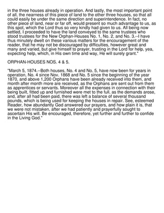 in the three houses already in operation. And lastly, the most important point
of all, the nearness of this piece of land to the other three houses, so that all
could easily be under the same direction and superintendence. In fact, no
other piece of land, near or far off, would present so much advantage to us, as
this spot, which the Lord thus so very kindly had given to us. All being now
settled, I proceeded to have the land conveyed to the same trustees who
stood trustees for the New Orphan-Houses No. 1, No. 2, and No. 3.--I have
thus minutely dwelt on these various matters for the encouragement of the
reader, that he may not be discouraged by difficulties, however great and
many and varied, but give himself to prayer, trusting in the Lord for help, yea,
expecting help, which, in His own time and way, He will surely grant."
ORPHAN-HOUSES NOS. 4 & 5.
"March 5, 1874.--Both houses, No. 4 and No. 5, have now been for years in
operation, No. 4 since Nov. 1868 and No. 5 since the beginning of the year
1870, and above 1,200 Orphans have been already received into them, and
month after month more are received, as the Orphans are sent out from them
as apprentices or servants. Moreover all the expenses in connection with their
being built, fitted up and furnished were met to the full, as the demands arose,
and, after all had been paid, there was left a balance of several thousand
pounds, which is being used for keeping the houses in repair. See, esteemed
Reader, how abundantly God answered our prayers, and how plain it is, that
we were not mistaken, after we had patiently and prayerfully sought to
ascertain His will. Be encouraged, therefore, yet further and further to confide
in the Living God."
 