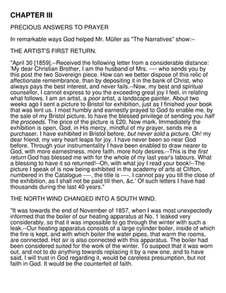 CHAPTER III
PRECIOUS ANSWERS TO PRAYER
In remarkable ways God helped Mr. Müller as "The Narratives" show:--
THE ARTIST'S FIRST RETURN.
"April 30 [1859].--Received the following letter from a considerable distance:
'My dear Christian Brother, I am the husband of Mrs. ---- who sends you by
this post the two Sovereign piece. How can we better dispose of this relic of
affectionate remembrance, than by depositing it in the bank of Christ, who
always pays the best interest, and never fails.--Now, my best and spiritual
counsellor, I cannot express to you the exceeding great joy I feel, in relating
what follows. I am an artist, a poor artist, a landscape painter. About two
weeks ago I sent a picture to Bristol for exhibition, just as I finished your book
that was lent us. I most humbly and earnestly prayed to God to enable me, by
the sale of my Bristol picture, to have the blessed privilege of sending you half
the proceeds. The price of the picture is £20. Now mark. Immediately the
exhibition is open, God, in His mercy, mindful of my prayer, sends me a
purchaser. I have exhibited in Bristol before, but never sold a picture. Oh! my
dear friend, my very heart leaps for joy. I have never been so near God
before. Through your instrumentality I have been enabled to draw nearer to
God, with more earnestness, more faith, more holy desires.--This is the first
return God has blessed me with for the whole of my last year's labours. What
a blessing to have it so returned!--Oh, with what joy I read your book!--The
picture I speak of is now being exhibited in the academy of arts at Clifton,
numbered in the Catalogue ----, the title is ----. I cannot pay you till the close of
the exhibition, as I shall not be paid till then, &c.' Of such letters I have had
thousands during the last 40 years."
THE NORTH WIND CHANGED INTO A SOUTH WIND.
"It was towards the end of November of 1857, when I was most unexpectedly
informed that the boiler of our heating apparatus at No. 1 leaked very
considerably, so that it was impossible to go through the winter with such a
leak.--Our heating apparatus consists of a large cylinder boiler, inside of which
the fire is kept, and with which boiler the water pipes, that warm the rooms,
are connected. Hot air is also connected with this apparatus. The boiler had
been considered suited for the work of the winter. To suspect that it was worn
out, and not to do anything towards replacing it by a new one, and to have
said, I will trust in God regarding it, would be careless presumption, but not
faith in God. It would be the counterfeit of faith.
 