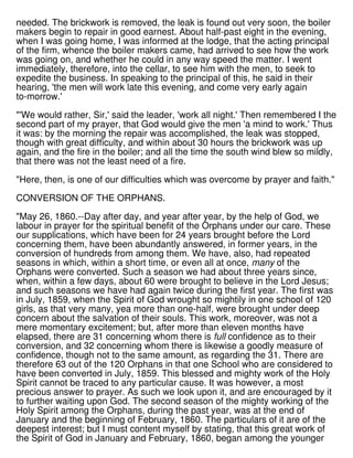needed. The brickwork is removed, the leak is found out very soon, the boiler
makers begin to repair in good earnest. About half-past eight in the evening,
when I was going home, I was informed at the lodge, that the acting principal
of the firm, whence the boiler makers came, had arrived to see how the work
was going on, and whether he could in any way speed the matter. I went
immediately, therefore, into the cellar, to see him with the men, to seek to
expedite the business. In speaking to the principal of this, he said in their
hearing, 'the men will work late this evening, and come very early again
to-morrow.'
"'We would rather, Sir,' said the leader, 'work all night.' Then remembered I the
second part of my prayer, that God would give the men 'a mind to work.' Thus
it was: by the morning the repair was accomplished, the leak was stopped,
though with great difficulty, and within about 30 hours the brickwork was up
again, and the fire in the boiler; and all the time the south wind blew so mildly,
that there was not the least need of a fire.
"Here, then, is one of our difficulties which was overcome by prayer and faith."
CONVERSION OF THE ORPHANS.
"May 26, 1860.--Day after day, and year after year, by the help of God, we
labour in prayer for the spiritual benefit of the Orphans under our care. These
our supplications, which have been for 24 years brought before the Lord
concerning them, have been abundantly answered, in former years, in the
conversion of hundreds from among them. We have, also, had repeated
seasons in which, within a short time, or even all at once, many of the
Orphans were converted. Such a season we had about three years since,
when, within a few days, about 60 were brought to believe in the Lord Jesus;
and such seasons we have had again twice during the first year. The first was
in July, 1859, when the Spirit of God wrought so mightily in one school of 120
girls, as that very many, yea more than one-half, were brought under deep
concern about the salvation of their souls. This work, moreover, was not a
mere momentary excitement; but, after more than eleven months have
elapsed, there are 31 concerning whom there is full confidence as to their
conversion, and 32 concerning whom there is likewise a goodly measure of
confidence, though not to the same amount, as regarding the 31. There are
therefore 63 out of the 120 Orphans in that one School who are considered to
have been converted in July, 1859. This blessed and mighty work of the Holy
Spirit cannot be traced to any particular cause. It was however, a most
precious answer to prayer. As such we look upon it, and are encouraged by it
to further waiting upon God. The second season of the mighty working of the
Holy Spirit among the Orphans, during the past year, was at the end of
January and the beginning of February, 1860. The particulars of it are of the
deepest interest; but I must content myself by stating, that this great work of
the Spirit of God in January and February, 1860, began among the younger
 