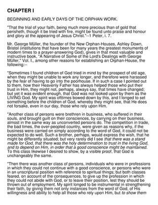 CHAPTER I
BEGINNING AND EARLY DAYS OF THE ORPHAN WORK.
"That the trial of your faith, being much more precious than of gold that
perisheth, though it be tried with fire, might be found unto praise and honour
and glory at the appearing of Jesus Christ."--1 Peter, i. 7.
Mr. George Müller, the founder of the New Orphan-Houses, Ashley Down,
Bristol (institutions that have been for many years the greatest monuments of
modern times to a prayer-answering God), gives in that most valuable and
instructive book, "A Narrative of Some of the Lord's Dealings with George
Müller," Vol. I., among other reasons for establishing an Orphan-House, the
following:--
"Sometimes I found children of God tried in mind by the prospect of old age,
when they might be unable to work any longer, and therefore were harassed
by the fear of having to go into the poorhouse. If in such a case I pointed out
to them, how their Heavenly Father has always helped those who put their
trust in Him, they might not, perhaps, always say, that times have changed;
but yet it was evident enough, that God was not looked upon by them as the
LIVING God. My spirit was ofttimes bowed down by this, and I longed to set
something before the children of God, whereby they might see, that He does
not forsake, even in our day, those who rely upon Him.
"Another class of persons were brethren in business, who suffered in their
souls, and brought guilt on their consciences, by carrying on their business,
almost in the same way as unconverted persons do. The competition in trade,
the bad times, the over-peopled country, were given as reasons why, if the
business were carried on simply according to the word of God, it could not be
expected to do well. Such a brother, perhaps, would express the wish, that he
might be differently situated; but very rarely did I see that there was a stand
made for God, that there was the holy determination to trust in the living God,
and to depend on Him, in order that a good conscience might be maintained.
To this class likewise I desired to show, by a visible proof, that God is
unchangeably the same.
"Then there was another class of persons, individuals who were in professions
in which they could not continue with a good conscience, or persons who were
in an unscriptural position with reference to spiritual things; but both classes
feared, on account of the consequences, to give up the profession in which
they could not abide with God, or to leave their position, lest they should be
thrown out of employment. My spirit longed to be instrumental in strengthening
their faith, by giving them not only instances from the word of God, of His
willingness and ability to help all those who rely upon Him, but to show them
 
