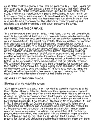 class of the children under our care, little girls of about 6, 7, 8 and 9 years old;
then extended to the older girls; and then to the boys, so that within about 10
days above 200 of the Orphans were stirred up to be anxious about their
souls, and in many instances found peace immediately, through faith in our
Lord Jesus. They at once requested to be allowed to hold prayer-meetings
among themselves, and have had these meetings ever since. Many of them
also manifested a concern about the salvation of their companions and
relations, and spoke or wrote to them, about the way to be saved."
APPRENTICING THE ORPHANS.
"In the early part of the summer, 1862, it was found that we had several boys
ready to be apprenticed; but there were no applications made by masters for
apprentices. As all our boys are invariably sent out as indoor apprentices, this
was no small difficulty; for we not only look for Christian masters, but consider
their business, and examine into their position, to see whether they are
suitable; and the master must also be willing to receive the apprentice into his
own family. Under these circumstances, we again gave ourselves to prayer,
as we had done for more than twenty years before, concerning this thing,
instead of advertising, which, in all probability, would only bring before us
masters who desire apprentices for the sake of the premium. We remembered
how good the Lord had been to us, in having helped us hundreds of times
before, in this very matter. Some weeks passed, but the difficulty remained.
We continued, however, in prayer, and then one application was made, and
then another; and since we first began to pray about this matter, last summer,
we have been able to send out altogether 18 boys up to May 26, 1863; the
difficulty was thus again entirely overcome by prayer, as every one of the
boys, whom it was desirable to send out, has been sent out."
SICKNESS AT THE ORPHANAGE.
Sickness at times visited the houses.
"During the summer and autumn of 1866 we had also the measles at all the
three Orphan-Houses. After they had made their appearance, our especial
prayer was: 1. That there might not be too many children ill at one time in this
disease, so that our accommodation in the Infirmary rooms or otherwise might
be sufficient. This prayer was answered to the full; for though we had at the
New Orphan-House No. 1 not less than 83 cases, in No. 2 altogether 111, and
in No. 3 altogether 68; yet God so graciously was pleased to listen to our
supplications, as that when our spare rooms were filled with the invalids, He
so long stayed the spreading of the measles till a sufficient number were
restored, so as to make room for others, who were taken ill. 2. Further we
prayed, that the children, who were taken ill in the measles, might be safely
brought through and not die. Thus it was. We had the full answer to our
prayers; for though 262 children altogether had the measles, not one of them
 
