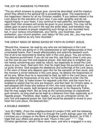 THE JOY OF ANSWERS TO PRAYER.
"The joy which answers to prayer give, cannot be described; and the impetus
which they afford to the spiritual life is exceedingly great. The experience of
this happiness I desire for all my Christian readers. If you believe indeed in the
Lord Jesus for the salvation of your soul, if you walk uprightly and do not
regard iniquity in your heart, if you continue to wait patiently, and believingly
upon God; then answers will surely be given to your prayers. You may not be
called upon to serve the Lord in the way the writer does, and therefore may
never have answers to prayer respecting such things as are recorded here;
but, in your various circumstances, your family, your business, your
profession, your church position, your labour for the Lord, etc., you may have
answers as distinct as any here recorded."
THE GREAT NEED OF BEING SAVED BY FAITH IN CHRIST JESUS.
"Should this, however, be read by any who are not believers in the Lord
Jesus, but who are going on in the carelessness or self-righteousness of their
unrenewed hearts, then I would affectionately and solemnly beseech such,
first of all to be reconciled to God by faith in the Lord Jesus. You are sinners.
You deserve punishment. If you do not see this, ask God to show it unto you.
Let this now be your first and especial prayer. Ask God also to enlighten you
not merely concerning your state by nature, but especially to reveal the Lord
Jesus to your heart. God sent Him, that He might bear the punishment, due to
us guilty sinners. God accepts the obedience and sufferings of the Lord Jesus,
in the room of those who depend upon Him for the salvation of their souls; and
the moment a sinner believes in the Lord Jesus, he obtains the forgiveness of
all his sins. When thus he is reconciled to God, by faith in the Lord Jesus, and
has obtained the forgiveness of his sins, he has boldness to enter into the
presence of God, to make known his requests unto Him; and the more he is
enabled to realize that his sins are forgiven, and that God, for Christ's sake, is
well pleased with those who believe on Him, the more ready he will be to
come with all his wants, both temporal and spiritual, to his Heavenly Father,
that He may supply them. But as long as the consciousness of unpardoned
guilt remains, so long shall we be kept at a distance from God, especially as it
regards prayer. Therefore, dear reader, if you are an unforgiven sinner, let
your first and especial prayer be, that God would be pleased to reveal to your
heart the Lord Jesus, His beloved Son."
A DOUBLE ANSWER.
"July 25 [1865].--From the neighbourhood of London £100, with the following
letter: 'My dear Sir, I believe that it is through the Lord's actings upon me, that
I enclose you a cheque on the Bank of England, Western Branch, for £100. I
hope that your affairs are going on well. Yours in the Lord * * * *.' This
Christian gentleman, whom I have never seen, and who is engaged in a very
 