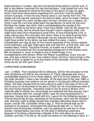 large business in London, had sent me several times before a similar sum. A
day or two before I received this last kind donation, I had asked the Lord, that
He would be pleased to influence the heart of this donor to help me again,
which I had never done before regarding him; and thus I had the double
answer to prayer, in that not only money came in, but money from him. The
reader will now see the meaning in the donor's letter, when he wrote 'I believe
that it is through the Lord's actings upon me that I enclose you a cheque, &c.'
Verily it was the Lord who acted upon this gentleman, to send me this sum.
Perhaps the reader may think, that in acknowledging the receipt of the
donation, I wrote to the donor what I have here stated. I did not. My reason for
not doing so was, lest he should have thought I was in especial need, and
might have been thus influenced to send more. In truly knowing the Lord, in
really relying upon Him and upon Him alone, there is no need of giving hints
directly or indirectly, whereby individuals may be induced further to help. I
might have written to the donor (as was indeed the case), I need a
considerable sum day by day for the current expenses of the various objects
of the Institution, and also might have with truth told him, at that time, that I yet
needed about Twenty Thousand Pounds, to enable me to meet all the
expenses connected with the contemplated enlargement of the Orphan work.
But my practice is, never to allude to any of these things in my
correspondence with donors. When the Report is published, every one can
see, who has a desire to see, how matters stand; and thus I leave things in the
hands of God, to speak for us to the hearts of His stewards. And this He does.
Verily we do not wait upon God in !"
CHRISTIANS IN BUSINESS.
"Jan. 1 [1869].--From Scotland £50 for Missions, £25 for the circulation of the
Holy Scriptures and £25 for the circulation of Tracts. Received also from a
considerable distance £10 for these objects, with £10 for the Orphans. About
this latter donation I make a few remarks. At the early part of the year 1868, a
Christian business man wrote to me for advice in his peculiar difficult business
affairs. His letter showed that he had a desire to walk in the ways of the Lord,
and to carry on his business to the glory of God; but his circumstances were of
the most trying character. I therefore wrote to him to come to Bristol, that I
might be able to advise him. Accordingly he undertook the long journey, and I
had an interview with him, through which I saw his most trying position in
business. Having fully conversed with him, I gave him the following counsel: 1,
That he should day by day, expressly for the purpose, retire with his Christian
wife, that they might unitedly spread their business difficulties before God in
prayer, and do this, if possible, twice a day. 2, That he should look out for
answers to his prayers, and expect that God would help him. 3, That he
should avoid all business trickeries, such as exposing for sale two or three
articles, marked below cost price, for the sake of attracting customers,
because of its being unbecoming a disciple of the Lord Jesus to use such
artifices; and that, if he did so, he could not reckon on the blessing of God. 4, I
 