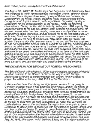 three million people, in forty-two countries of the world.
"On August 8th, 1882," Mr. Müller says, "we began our ninth Missionary Tour.
The first place at which I preached was Weymouth, where I spoke in public
four times. From Weymouth we went, by way of Calais and Brussels, to
Düsseldorf on the Rhine, where I preached many times six years before.
During this visit, I spoke there in public eight times. Regarding my stay at
Düsseldorf, for the encouragement of the reader, I relate the following
circumstance. During our first visit to that city, in the year 1876, a godly City
Missionary came to me one day, greatly tried, because he had six sons, for
whose conversion he had been praying many years, and yet they remained
unconcerned about their souls, and he desired me to tell him what to do. My
reply was, 'Continue to pray for your sons, and expect an answer to your
prayer, and you will have to praise God.' Now, when after six years I was
again in the same city, this dear man came to me and said he was surprised
he had not seen before himself what he ought to do, and that he had resolved
to take my advice and more earnestly than ever give himself to prayer. Two
months after he saw me, five of his six sons were converted within eight days,
and have for six years now walked in the ways of the Lord, and he had hope
that the sixth son also was beginning to be concerned about his state before
God. May the Christian reader be encouraged by this, should his prayers not
at once be answered; and, instead of ceasing to pray, wait upon God all the
more earnestly and perseveringly, and expectanswers to his petitions."
THE DIVINE PLAN FOR SENDING OUT FOREIGN MISSIONARIES.
The Bristol Church with which Mr. Müller was connected has been privileged
to set an example to the Church of God of the way in which Foreign
Missionaries (who are so greatly needed) can be sent forth in answer to
prayer. Mr. Müller writes on p. 516, Vol. I. of his Narrative:--
"I also mention here, that during the eight years previous to my going to
Germany to labour there, it had been laid on my heart, and on the hearts of
some other brethren among us, to ask the Lord that he would be pleased to
honour us, as a body of believers, by calling forth from our midst brethren, for
carrying the truth into foreign lands. But this prayer seemed to remain
unanswered. Now, however, the time was come when the Lord was about to
answer it, and I, on whose heart particularly this matter had been laid, was to
be the first to carry forth the truth from among us. About that very time the
Lord called our dear brother and sister Barrington from among us, to go to
Demerara, to labour there in connexion with our esteemed brother Strong, and
our dear brother and sister Espenett, to go to Switzerland. Both these dear
brethren and sisters left very shortly after I had gone to Germany. But this was
not all. Our much valued brother Mordal, who had commended himself to the
saints by his unwearied faithful service among us for twelve years, had from
Aug. 31, 1843, (the day on which brothers Strong and Barrington sailed from
 