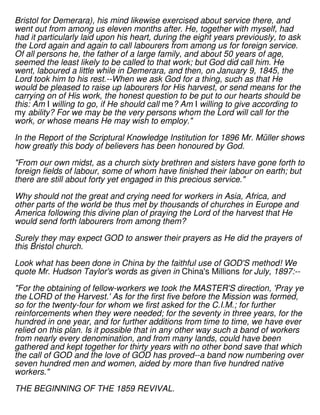 Bristol for Demerara), his mind likewise exercised about service there, and
went out from among us eleven months after. He, together with myself, had
had it particularly laid upon his heart, during the eight years previously, to ask
the Lord again and again to call labourers from among us for foreign service.
Of all persons he, the father of a large family, and about 50 years of age,
seemed the least likely to be called to that work; but God did call him. He
went, laboured a little while in Demerara, and then, on January 9, 1845, the
Lord took him to his rest.--When we ask God for a thing, such as that He
would be pleased to raise up labourers for His harvest, or send means for the
carrying on of His work, the honest question to be put to our hearts should be
this: Am I willing to go, if He should call me? Am I willing to give according to
my ability? For we may be the very persons whom the Lord will call for the
work, or whose means He may wish to employ."
In the Report of the Scriptural Knowledge Institution for 1896 Mr. Müller shows
how greatly this body of believers has been honoured by God.
"From our own midst, as a church sixty brethren and sisters have gone forth to
foreign fields of labour, some of whom have finished their labour on earth; but
there are still about forty yet engaged in this precious service."
Why should not the great and crying need for workers in Asia, Africa, and
other parts of the world be thus met by thousands of churches in Europe and
America following this divine plan of praying the Lord of the harvest that He
would send forth labourers from among them?
Surely they may expect GOD to answer their prayers as He did the prayers of
this Bristol church.
Look what has been done in China by the faithful use of GOD'S method! We
quote Mr. Hudson Taylor's words as given in China's Millions for July, 1897:--
"For the obtaining of fellow-workers we took the MASTER'S direction, 'Pray ye
the LORD of the Harvest.' As for the first five before the Mission was formed,
so for the twenty-four for whom we first asked for the C.I.M.; for further
reinforcements when they were needed; for the seventy in three years, for the
hundred in one year, and for further additions from time to time, we have ever
relied on this plan. Is it possible that in any other way such a band of workers
from nearly every denomination, and from many lands, could have been
gathered and kept together for thirty years with no other bond save that which
the call of GOD and the love of GOD has proved--a band now numbering over
seven hundred men and women, aided by more than five hundred native
workers."
THE BEGINNING OF THE 1859 REVIVAL.
 