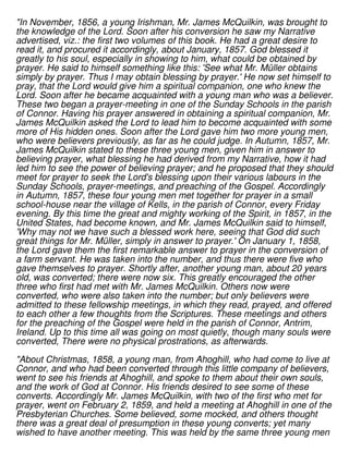 "In November, 1856, a young Irishman, Mr. James McQuilkin, was brought to
the knowledge of the Lord. Soon after his conversion he saw my Narrative
advertised, viz.: the first two volumes of this book. He had a great desire to
read it, and procured it accordingly, about January, 1857. God blessed it
greatly to his soul, especially in showing to him, what could be obtained by
prayer. He said to himself something like this: 'See what Mr. Müller obtains
simply by prayer. Thus I may obtain blessing by prayer.' He now set himself to
pray, that the Lord would give him a spiritual companion, one who knew the
Lord. Soon after he became acquainted with a young man who was a believer.
These two began a prayer-meeting in one of the Sunday Schools in the parish
of Connor. Having his prayer answered in obtaining a spiritual companion, Mr.
James McQuilkin asked the Lord to lead him to become acquainted with some
more of His hidden ones. Soon after the Lord gave him two more young men,
who were believers previously, as far as he could judge. In Autumn, 1857, Mr.
James McQuilkin stated to these three young men, given him in answer to
believing prayer, what blessing he had derived from my Narrative, how it had
led him to see the power of believing prayer; and he proposed that they should
meet for prayer to seek the Lord's blessing upon their various labours in the
Sunday Schools, prayer-meetings, and preaching of the Gospel. Accordingly
in Autumn, 1857, these four young men met together for prayer in a small
school-house near the village of Kells, in the parish of Connor, every Friday
evening. By this time the great and mighty working of the Spirit, in 1857, in the
United States, had become known, and Mr. James McQuilkin said to himself,
'Why may not we have such a blessed work here, seeing that God did such
great things for Mr. Müller, simply in answer to prayer.' On January 1, 1858,
the Lord gave them the first remarkable answer to prayer in the conversion of
a farm servant. He was taken into the number, and thus there were five who
gave themselves to prayer. Shortly after, another young man, about 20 years
old, was converted; there were now six. This greatly encouraged the other
three who first had met with Mr. James McQuilkin. Others now were
converted, who were also taken into the number; but only believers were
admitted to these fellowship meetings, in which they read, prayed, and offered
to each other a few thoughts from the Scriptures. These meetings and others
for the preaching of the Gospel were held in the parish of Connor, Antrim,
Ireland. Up to this time all was going on most quietly, though many souls were
converted, There were no physical prostrations, as afterwards.
"About Christmas, 1858, a young man, from Ahoghill, who had come to live at
Connor, and who had been converted through this little company of believers,
went to see his friends at Ahoghill, and spoke to them about their own souls,
and the work of God at Connor. His friends desired to see some of these
converts. Accordingly Mr. James McQuilkin, with two of the first who met for
prayer, went on February 2, 1859, and held a meeting at Ahoghill in one of the
Presbyterian Churches. Some believed, some mocked, and others thought
there was a great deal of presumption in these young converts; yet many
wished to have another meeting. This was held by the same three young men
 