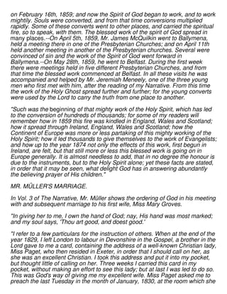 on February 16th, 1859; and now the Spirit of God began to work, and to work
mightily. Souls were converted, and from that time conversions multiplied
rapidly. Some of these converts went to other places, and carried the spiritual
fire, so to speak, with them. The blessed work of the spirit of God spread in
many places.--On April 5th, 1859, Mr. James McQuilkin went to Ballymena,
held a meeting there in one of the Presbyterian Churches; and on April 11th
held another meeting in another of the Presbyterian churches. Several were
convinced of sin and the work of the Spirit of God went forward in
Ballymena.--On May 28th, 1859, he went to Belfast. During the first week
there were meetings held in five different Presbyterian Churches, and from
that time the blessed work commenced at Belfast. In all these visits he was
accompanied and helped by Mr. Jeremiah Meneely, one of the three young
men who first met with him, after the reading of my Narrative. From this time
the work of the Holy Ghost spread further and further; for the young converts
were used by the Lord to carry the truth from one place to another.
"Such was the beginning of that mighty work of the Holy Spirit, which has led
to the conversion of hundreds of thousands; for some of my readers will
remember how in 1859 this fire was kindled in England, Wales and Scotland;
how it spread through Ireland, England, Wales and Scotland; how the
Continent of Europe was more or less partaking of this mighty working of the
Holy Spirit; how it led thousands to give themselves to the work of Evangelists;
and how up to the year 1874 not only the effects of this work, first begun in
Ireland, are felt, but that still more or less this blessed work is going on in
Europe generally. It is almost needless to add, that in no degree the honour is
due to the instruments, but to the Holy Spirit alone; yet these facts are stated,
in order that it may be seen, what delight God has in answering abundantly
the believing prayer of His children."
MR. MÜLLER'S MARRIAGE.
In Vol. 3 of The Narrative, Mr. Müller shows the ordering of God in his meeting
with and subsequent marriage to his first wife, Miss Mary Groves.
"In giving her to me, I own the hand of God; nay, His hand was most marked;
and my soul says, 'Thou art good, and doest good.'
"I refer to a few particulars for the instruction of others. When at the end of the
year 1829, I left London to labour in Devonshire in the Gospel, a brother in the
Lord gave to me a card, containing the address of a well-known Christian lady,
Miss Paget, who then resided in Exeter, in order that I should call on her, as
she was an excellent Christian. I took this address and put it into my pocket,
but thought little of calling on her. Three weeks I carried this card in my
pocket, without making an effort to see this lady; but at last I was led to do so.
This was God's way of giving me my excellent wife. Miss Paget asked me to
preach the last Tuesday in the month of January, 1830, at the room which she
 