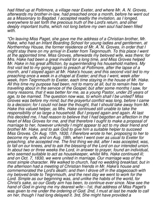 had fitted up at Poltimore, a village near Exeter, and where Mr. A. N. Groves,
afterwards my brother-in-law, had preached once a month, before he went out
as a Missionary to Bagdad. I accepted readily the invitation, as I longed,
everywhere to set forth the precious truth of the Lord's return, and other
deeply important truths, which not long before my own soul had been filled
with.
"On leaving Miss Paget, she gave me the address of a Christian brother, Mr.
Hake, who had an Infant Boarding School for young ladies and gentlemen, at
Northernhay House, the former residence of Mr. A. N. Groves, in order that I
might stay there on my arrival in Exeter from Teignmouth. To this place I went
at the appointed time. Miss Groves, afterwards my beloved wife, was there; for
Mrs. Hake had been a great invalid for a long time, and Miss Groves helped
Mr. Hake in his great affliction, by superintending his household matters. My
first visit led to my going again to preach at Poltimore, after the lapse of a
month, and I stayed again at Mr. Hake's house; and this second visit led to my
preaching once a week in a chapel at Exeter; and thus I went, week after
week, from Teignmouth to Exeter, each time staying in the house of Mr. Hake.
All this time my purpose had been, not to marry at all, but to remain free for
travelling about in the service of the Gospel; but after some months I saw, for
many reasons, that it was better for me, as a young Pastor, under 25 years of
age, to be married. The question now was, to whom shall I be united? Miss
Groves was before my mind; but the prayerful conflict was long, before I came
to a decision; for I could not bear the thought, that I should take away from Mr.
Hake this valued helper, as Mrs. Hake continued still unable to take the
responsibility of so large a household. But I prayed again and again. At last
this decided me, I had reason to believe that I had begotten an affection in the
heart of Miss Groves for me, and that therefore I ought to make a proposal of
marriage to her, however unkindly I might appear to act to my dear friend and
brother Mr. Hake, and to ask God to give him a suitable helper to succeed
Miss Groves. On Aug. 15th, 1830, I therefore wrote to her, proposing to her to
become my wife, and on Aug. 19th, when I went over as usual to Exeter for
preaching, she accepted me. The first thing we did, after I was accepted, was,
to fall on our knees, and to ask the blessing of the Lord on our intended union.
In about two or three weeks the Lord, in answer to prayer, found an individual,
who seemed suitable to act as housekeeper, whilst Mrs. Hake continued ill;
and on Oct. 7, 1830, we were united in marriage. Our marriage was of the
most simple character. We walked to church, had no wedding breakfast, but in
the afternoon had a meeting of Christian friends in Mr. Hake's house and
commemorated the Lord's death; and then I drove off in the stagecoach with
my beloved bride to Teignmouth, and the next day we went to work for the
Lord. Simple as our beginning was, and unlike the habits of the world, for
Christ's sake, so our Godly aim has been, to continue ever since. Now see the
hand of God in giving me my dearest wife:--1st, that address of Miss Paget's
was given to me under the ordering of God. 2nd, I must at last be made to call
on her, though I had long delayed it. 3rd, She might have provided a
 
