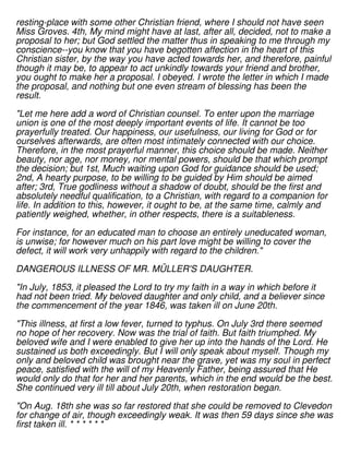 resting-place with some other Christian friend, where I should not have seen
Miss Groves. 4th, My mind might have at last, after all, decided, not to make a
proposal to her; but God settled the matter thus in speaking to me through my
conscience--you know that you have begotten affection in the heart of this
Christian sister, by the way you have acted towards her, and therefore, painful
though it may be, to appear to act unkindly towards your friend and brother,
you ought to make her a proposal. I obeyed. I wrote the letter in which I made
the proposal, and nothing but one even stream of blessing has been the
result.
"Let me here add a word of Christian counsel. To enter upon the marriage
union is one of the most deeply important events of life. It cannot be too
prayerfully treated. Our happiness, our usefulness, our living for God or for
ourselves afterwards, are often most intimately connected with our choice.
Therefore, in the most prayerful manner, this choice should be made. Neither
beauty, nor age, nor money, nor mental powers, should be that which prompt
the decision; but 1st, Much waiting upon God for guidance should be used;
2nd, A hearty purpose, to be willing to be guided by Him should be aimed
after; 3rd, True godliness without a shadow of doubt, should be the first and
absolutely needful qualification, to a Christian, with regard to a companion for
life. In addition to this, however, it ought to be, at the same time, calmly and
patiently weighed, whether, in other respects, there is a suitableness.
For instance, for an educated man to choose an entirely uneducated woman,
is unwise; for however much on his part love might be willing to cover the
defect, it will work very unhappily with regard to the children."
DANGEROUS ILLNESS OF MR. MÜLLER'S DAUGHTER.
"In July, 1853, it pleased the Lord to try my faith in a way in which before it
had not been tried. My beloved daughter and only child, and a believer since
the commencement of the year 1846, was taken ill on June 20th.
"This illness, at first a low fever, turned to typhus. On July 3rd there seemed
no hope of her recovery. Now was the trial of faith. But faith triumphed. My
beloved wife and I were enabled to give her up into the hands of the Lord. He
sustained us both exceedingly. But I will only speak about myself. Though my
only and beloved child was brought near the grave, yet was my soul in perfect
peace, satisfied with the will of my Heavenly Father, being assured that He
would only do that for her and her parents, which in the end would be the best.
She continued very ill till about July 20th, when restoration began.
"On Aug. 18th she was so far restored that she could be removed to Clevedon
for change of air, though exceedingly weak. It was then 59 days since she was
first taken ill. * * * * * *
 