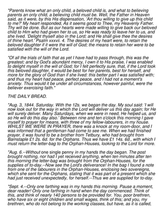 "Parents know what an only child, a beloved child is, and what to believing
parents an only child, a believing child must be. Well, the Father in Heaven
said, as it were, by this His dispensation, 'Art thou willing to give up this child
to me?' My heart responded, As it seems good to Thee, my Heavenly Father.
Thy will be done. But as our hearts were made willing to give back our beloved
child to Him who had given her to us, so He was ready to leave her to us, and
she lived. 'Delight thyself also in the Lord; and He shall give thee the desires
of thine heart.' Psalm xxxvii. 4. The desires of my heart were, to retain the
beloved daughter if it were the will of God; the means to retain her were to be
satisfied with the will of the Lord.
"Of all the trials of faith that as yet I have had to pass through, this was the
greatest; and by God's abundant mercy, I own it to His praise, I was enabled
to delight myself in the will of God; for I felt perfectly sure, that, if the Lord took
this beloved daughter, it would be best for her parents, best for herself, and
more for the glory of God than if she lived: this better part I was satisfied with;
and thus my heart had peace, perfect peace, and I had not a moment's
anxiety. Thus would it be under all circumstances, however painful, were the
believer exercising faith."
THE DAILY BREAD.
"Aug. 3, 1844. Saturday. With the 12s. we began the day. My soul said: 'I will
now look out for the way in which the Lord will deliver us this day again; for He
will surely deliver. Many Saturdays, when we were in need, He helped us, and
so He will do this day also.' Between nine and ten o'clock this morning I gave
myself to prayer for means, with three of my fellow-labourers, in my house.
WHILST WE WERE IN PRAYER, there was a knock at my room-door, and I
was informed that a gentleman had come to see me. When we had finished
prayer, it was found to be a brother from Tetbury, who had brought from
Barnstaple £1 2s. 6d. for the Orphans. Thus we have £1 14s. 6d., with which I
must return the letter-bag to the Orphan-Houses, looking to the Lord for more.
"Aug. 6.--Without one single penny in my hands the day began. The post
brought nothing, nor had I yet received anything, when ten minutes after ten
this morning the letter-bag was brought from the Orphan-Houses, for the
supplies of to-day.--Now see the Lord's deliverance! In the bag I found a note
from one of the labourers in the Orphan-Houses, enclosing two sovereigns,
which she sent for the Orphans, stating that it was part of a present which she
had just received unexpectedly, for herself.--Thus we are supplied for to-day.
"Sept. 4.--Only one farthing was in my hands this morning. Pause a moment,
dear reader! Only one farthing in hand when the day commenced. Think of
this, and think of nearly 140 persons to be provided for. You, poor brethren,
who have six or eight children and small wages, think of this; and you, my
brethren, who do not belong to the working classes, but have, as it is called,
 