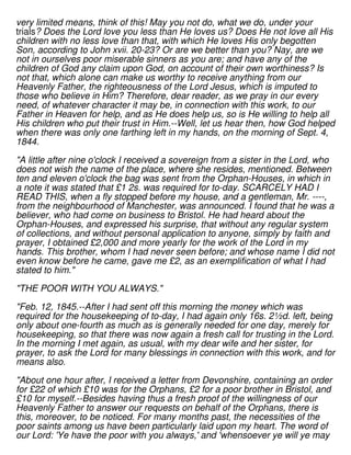 very limited means, think of this! May you not do, what we do, under your
trials? Does the Lord love you less than He loves us? Does He not love all His
children with no less love than that, with which He loves His only begotten
Son, according to John xvii. 20-23? Or are we better than you? Nay, are we
not in ourselves poor miserable sinners as you are; and have any of the
children of God any claim upon God, on account of their own worthiness? Is
not that, which alone can make us worthy to receive anything from our
Heavenly Father, the righteousness of the Lord Jesus, which is imputed to
those who believe in Him? Therefore, dear reader, as we pray in our every
need, of whatever character it may be, in connection with this work, to our
Father in Heaven for help, and as He does help us, so is He willing to help all
His children who put their trust in Him.--Well, let us hear then, how God helped
when there was only one farthing left in my hands, on the morning of Sept. 4,
1844.
"A little after nine o'clock I received a sovereign from a sister in the Lord, who
does not wish the name of the place, where she resides, mentioned. Between
ten and eleven o'clock the bag was sent from the Orphan-Houses, in which in
a note it was stated that £1 2s. was required for to-day. SCARCELY HAD I
READ THIS, when a fly stopped before my house, and a gentleman, Mr. ----,
from the neighbourhood of Manchester, was announced. I found that he was a
believer, who had come on business to Bristol. He had heard about the
Orphan-Houses, and expressed his surprise, that without any regular system
of collections, and without personal application to anyone, simply by faith and
prayer, I obtained £2,000 and more yearly for the work of the Lord in my
hands. This brother, whom I had never seen before; and whose name I did not
even know before he came, gave me £2, as an exemplification of what I had
stated to him."
"THE POOR WITH YOU ALWAYS."
"Feb. 12, 1845.--After I had sent off this morning the money which was
required for the housekeeping of to-day, I had again only 16s. 2½d. left, being
only about one-fourth as much as is generally needed for one day, merely for
housekeeping, so that there was now again a fresh call for trusting in the Lord.
In the morning I met again, as usual, with my dear wife and her sister, for
prayer, to ask the Lord for many blessings in connection with this work, and for
means also.
"About one hour after, I received a letter from Devonshire, containing an order
for £22 of which £10 was for the Orphans, £2 for a poor brother in Bristol, and
£10 for myself.--Besides having thus a fresh proof of the willingness of our
Heavenly Father to answer our requests on behalf of the Orphans, there is
this, moreover, to be noticed. For many months past, the necessities of the
poor saints among us have been particularly laid upon my heart. The word of
our Lord: 'Ye have the poor with you always,' and 'whensoever ye will ye may
 