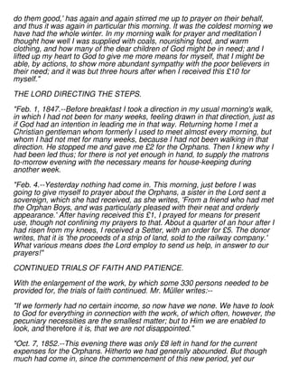 do them good,' has again and again stirred me up to prayer on their behalf,
and thus it was again in particular this morning. It was the coldest morning we
have had the whole winter. In my morning walk for prayer and meditation I
thought how well I was supplied with coals, nourishing food, and warm
clothing, and how many of the dear children of God might be in need; and I
lifted up my heart to God to give me more means for myself, that I might be
able, by actions, to show more abundant sympathy with the poor believers in
their need; and it was but three hours after when I received this £10 for
myself."
THE LORD DIRECTING THE STEPS.
"Feb. 1, 1847.--Before breakfast I took a direction in my usual morning's walk,
in which I had not been for many weeks, feeling drawn in that direction, just as
if God had an intention in leading me in that way. Returning home I met a
Christian gentleman whom formerly I used to meet almost every morning, but
whom I had not met for many weeks, because I had not been walking in that
direction. He stopped me and gave me £2 for the Orphans. Then I knew why I
had been led thus; for there is not yet enough in hand, to supply the matrons
to-morrow evening with the necessary means for house-keeping during
another week.
"Feb. 4.--Yesterday nothing had come in. This morning, just before I was
going to give myself to prayer about the Orphans, a sister in the Lord sent a
sovereign, which she had received, as she writes, 'From a friend who had met
the Orphan Boys, and was particularly pleased with their neat and orderly
appearance.' After having received this £1, I prayed for means for present
use, though not confining my prayers to that. About a quarter of an hour after I
had risen from my knees, I received a Setter, with an order for £5. The donor
writes, that it is 'the proceeds of a strip of land, sold to the railway company.'
What various means does the Lord employ to send us help, in answer to our
prayers!"
CONTINUED TRIALS OF FAITH AND PATIENCE.
With the enlargement of the work, by which some 330 persons needed to be
provided for, the trials of faith continued. Mr. Müller writes:--
"If we formerly had no certain income, so now have we none. We have to look
to God for everything in connection with the work, of which often, however, the
pecuniary necessities are the smallest matter; but to Him we are enabled to
look, and therefore it is, that we are not disappointed."
"Oct. 7, 1852.--This evening there was only £8 left in hand for the current
expenses for the Orphans. Hitherto we had generally abounded. But though
much had come in, since the commencement of this new period, yet our
 