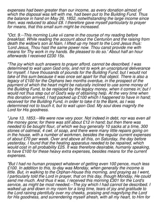 expenses had been greater than our income, as every donation almost of
which the disposal was left with me, had been put to the Building Fund. Thus
the balance in hand on May 26, 1852, notwithstanding the large income since
then, was reduced to about £8. I therefore gave myself particularly to prayer
for means, that this small sum might be increased.
"Oct. 9.--This morning Luke vii came in the course of my reading before
breakfast. While reading the account about the Centurion and the raising from
death the widow's son at Nain, I lifted up my heart to the Lord Jesus thus:
'Lord Jesus, Thou hast the same power now. Thou canst provide me with
means for Thy work in my hands. Be pleased to do so.' About half an hour
afterwards I received £230 15s.
"The joy which such answers to prayer afford, cannot be described. I was
determined to wait upon God only, and not to work an unscriptural deliverance
for myself. I have thousands of pounds for the Building Fund; but I would not
take of this sum because it was once set apart for that object. There is also a
legacy of £100 for the Orphans two months overdue, in the prospect of the
payment of which the heart might be naturally inclined to use some money of
the Building Fund, to be replaced by the legacy money, when it comes in; but I
would not thus step out of God's way of obtaining help. At the very time when
this donation arrived, I had packed up £100 which I happened to have in hand;
received for the Building Fund, in order to take it to the Bank, as I was
determined not to touch it, but to wait upon God. My soul does magnify the
Lord for His goodness.
"June 13, 1853.--We were now very poor. Not indeed in debt, nor was even all
the money gone; for there was still about £12 in hand; but then there was
needed to be bought flour, of which we buy generally 10 sacks at a time, 300
stones of oatmeal, 4 cwt. of soap, and there were many little repairs going on
in the house, with a number of workmen, besides the regular current expenses
of about £70 per week. Over and above all this, on Saturday, the day before
yesterday, I found that the heating apparatus needed to be repaired, which
would cost in all probability £25. It was therefore desirable, humanly speaking,
to have £100 for these heavy extra expenses, besides means for the current
expenses.
"But I had no human prospect whatever of getting even 100 pence, much less
£100. In addition to this, to-day was Monday, when generally the income is
little. But, in walking to the Orphan-House this morning, and praying as I went,
I particularly told the Lord in prayer, that on this day, though Monday, He could
send me much. And thus it was. I received this morning £301 for the Lord's
service, as might be most needed.--The joy which I had cannot be described. I
walked up and down in my room for a long time, tears of joy and gratitude to
the Lord raining plentifully over my cheeks, praising and magnifying the Lord
for His goodness, and surrendering myself afresh, with all my heart, to Him for
 