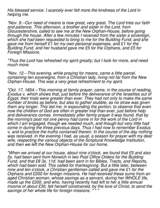 His blessed service. I scarcely ever felt more the kindness of the Lord in
helping me.
"Nov. 9.--Our need of means is now great, very great. The Lord tries our faith
and patience. This afternoon, a brother and sister in the Lord, from
Gloucestershire, called to see me at the New Orphan-House, before going
through the house. After a few minutes I received from the sister a sovereign,
which she had been requested to bring to me for the Building Fund; and she
gave me from herself £1 for my own personal expenses, and £1 for the
Building Fund, and her husband gave me £5 for the Orphans, and £5 for
Foreign Missions.
"Thus the Lord has refreshed my spirit greatly; but I look for more, and need
much more.
"Nov. 12.--This evening, while praying for means, came a little parcel,
containing ten sovereigns, from a Christian lady, living not far from the New
Orphan-House. This was a very great refreshment to my spirit.
"Oct. 17, 1854.--This morning at family prayer, came, in the course of reading,
Exodus v, which shows that, just before the deliverance of the Israelites out of
Egypt, their trials were greater than ever. They had not only to make the same
number of bricks as before, but also to gather stubble, as no straw was given
them any longer. This led me, in expounding the portion, to observe that even
now the children of God are often in greater trial than ever, just before help
and deliverance comes. Immediately after family prayer it was found, that by
the morning's post not one penny had come in for the work of the Lord in
which I am engaged, though we needed much, and though but very little had
come in during the three previous days. Thus I had now to remember Exodus
v, and to practice the truths contained therein. In the course of the day nothing
was received. In the evening I had, as usual, a season for prayer with my dear
wife, respecting the various objects of the Scriptural Knowledge Institution,
and then we left the New Orphan-House for our home.
"When we arrived at our house, about nine o'clock, we found that £5 and also
5s. had been sent from Norwich in two Post Office Orders for the Building
Fund, and that £8 3s. 11d. had been sent in for Bibles, Tracts, and Reports,
which had been sold. This called for thanksgiving. But a little later, between
nine and ten o'clock, a Christian gentleman called and gave me £1 for the
Orphans and £200 for foreign missions. He had received these sums from an
aged Christian woman, whose savings as a servant, during her WHOLE life,
made up the £200, and who, having recently had left to her a little annual
income of about £30, felt herself constrained, by the love of Christ, to send the
savings of her whole life for foreign missions. * * *
 