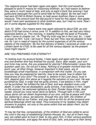 "Our especial prayer had been again and again, that the Lord would be
pleased to send in means for missionary brethren, as I had reason to believe
they were in much need of help; and only at eight o'clock this evening I had
particularly besought the Lord to send help for this object. By the last mail I
had sent off £40 to British Guiana, to help seven brethren there in some
measure. This amount took the last pound in hand for this object. How gladly
would I have sent assistance to other brethren also, but I had no more. Now I
am in some degree supplied for this object.
"July 12, 1854.--Our means were now again reduced to about £30, as only
about £150 had come in since June 15. In addition to this, we had very heavy
expenses before us. This morning, in reading through the book of Proverbs,
when I came to chapter xxii. 19--'That thy trust may be in the Lord, &c.,' I said
in prayer to Him: 'Lord, I do trust in Thee; but wilt Thou now be pleased to help
me; for I am in need of means for the current expenses of all the various
objects of the Institution.' By the first delivery of letters I received an order on a
London bank for £100, to be used for all the various objects 'as the present
need might require.'"
ARE YOU PREPARED FOR ETERNITY?
"In looking over my account books, I meet again and again with the name of
one and another who has finished his course. Soon, dear reader, your turn
and mine may come. Are you prepared for eternity? Affectionately I press this
question upon you. Do not put it away. Nothing is of greater moment than this
point; yea, all other things, however important in their place, are of
exceedingly small importance, in comparison with this matter. Do you ask,
how you may be prepared for eternity, how to be saved, how to obtain the
forgiveness of your sins? The answer is, believe in the Lord Jesus, trust in
Him, depend upon Him alone as it regards the salvation of your soul. He was
punished by God, in order that we guilty sinners, if we believe in Him, might
not be punished. He fulfilled the law of God, and was obedient even unto
death, in order that we disobedient, guilty sinners, if we believe in Him, might,
on His account, be reckoned righteous by God. Ponder these things, dear
reader, should you have never done so before. Through faith in the Lord
Jesus alone can we obtain forgiveness of our sins, and be at peace with God;
but, believing in Jesus, we become, through this very faith, the children of
God; have God as our Father, and may come to Him for all the temporal and
spiritual blessings which we need. Thus everyone of my readers may obtain
answers to prayers, not only to the same extent that we obtain them, but far
more abundantly.
"It may be that few, comparatively, of the children of God are called to serve
the Lord in the way of establishing Orphan-Houses, &c.; but all of them may,
yea, are called upon to trust in God, to rely upon Him, in their various positions
and circumstances, and apply the word of God, faith, and prayer to their family
 