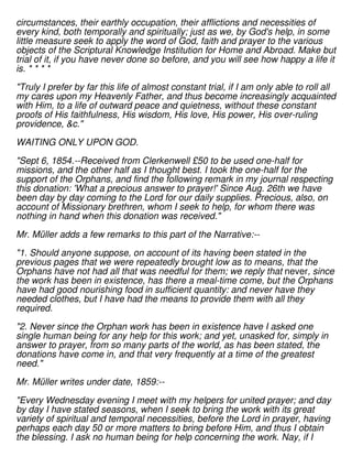 circumstances, their earthly occupation, their afflictions and necessities of
every kind, both temporally and spiritually; just as we, by God's help, in some
little measure seek to apply the word of God, faith and prayer to the various
objects of the Scriptural Knowledge Institution for Home and Abroad. Make but
trial of it, if you have never done so before, and you will see how happy a life it
is. * * * *
"Truly I prefer by far this life of almost constant trial, if I am only able to roll all
my cares upon my Heavenly Father, and thus become increasingly acquainted
with Him, to a life of outward peace and quietness, without these constant
proofs of His faithfulness, His wisdom, His love, His power, His over-ruling
providence, &c."
WAITING ONLY UPON GOD.
"Sept 6, 1854.--Received from Clerkenwell £50 to be used one-half for
missions, and the other half as I thought best. I took the one-half for the
support of the Orphans, and find the following remark in my journal respecting
this donation: 'What a precious answer to prayer!' Since Aug. 26th we have
been day by day coming to the Lord for our daily supplies. Precious, also, on
account of Missionary brethren, whom I seek to help, for whom there was
nothing in hand when this donation was received."
Mr. Müller adds a few remarks to this part of the Narrative:--
"1. Should anyone suppose, on account of its having been stated in the
previous pages that we were repeatedly brought low as to means, that the
Orphans have not had all that was needful for them; we reply that never, since
the work has been in existence, has there a meal-time come, but the Orphans
have had good nourishing food in sufficient quantity: and never have they
needed clothes, but I have had the means to provide them with all they
required.
"2. Never since the Orphan work has been in existence have I asked one
single human being for any help for this work; and yet, unasked for, simply in
answer to prayer, from so many parts of the world, as has been stated, the
donations have come in, and that very frequently at a time of the greatest
need."
Mr. Müller writes under date, 1859:--
"Every Wednesday evening I meet with my helpers for united prayer; and day
by day I have stated seasons, when I seek to bring the work with its great
variety of spiritual and temporal necessities, before the Lord in prayer, having
perhaps each day 50 or more matters to bring before Him, and thus I obtain
the blessing. I ask no human being for help concerning the work. Nay, if I
 