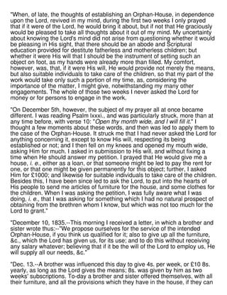 "When, of late, the thoughts of establishing an Orphan-House, in dependence
upon the Lord, revived in my mind, during the first two weeks I only prayed
that if it were of the Lord, he would bring it about, but if not that He graciously
would be pleased to take all thoughts about it out of my mind. My uncertainty
about knowing the Lord's mind did not arise from questioning whether it would
be pleasing in His sight, that there should be an abode and Scriptural
education provided for destitute fatherless and motherless children; but
whether it were His will that I should be the instrument of setting such an
object on foot, as my hands were already more than filled. My comfort,
however, was, that, if it were His will, He would provide not merely the means,
but also suitable individuals to take care of the children, so that my part of the
work would take only such a portion of my time, as, considering the
importance of the matter, I might give, notwithstanding my many other
engagements. The whole of those two weeks I never asked the Lord for
money or for persons to engage in the work.
"On December 5th, however, the subject of my prayer all at once became
different. I was reading Psalm lxxxi., and was particularly struck, more than at
any time before, with verse 10: "Open thy month wide, and I will fill it." I
thought a few moments about these words, and then was led to apply them to
the case of the Orphan-House. It struck me that I had never asked the Lord for
anything concerning it, except to know His will, respecting its being
established or not; and I then fell on my knees and opened my mouth wide,
asking Him for much. I asked in submission to His will, and without fixing a
time when He should answer my petition. I prayed that He would give me a
house, i. e., either as a loan, or that someone might be led to pay the rent for
one, or that one might be given permanently for this object; further, I asked
Him for £1000; and likewise for suitable individuals to take care of the children.
Besides this, I have been since led to ask the Lord, to put into the hearts of
His people to send me articles of furniture for the house, and some clothes for
the children. When I was asking the petition, I was fully aware what I was
doing, i. e., that I was asking for something which I had no natural prospect of
obtaining from the brethren whom I know, but which was not too much for the
Lord to grant."
"December 10, 1835.--This morning I received a letter, in which a brother and
sister wrote thus:--"We propose ourselves for the service of the intended
Orphan-House, if you think us qualified for it; also to give up all the furniture,
&c., which the Lord has given us, for its use; and to do this without receiving
any salary whatever; believing that if it be the will of the Lord to employ us, He
will supply all our needs, &c."
"Dec. 13.--A brother was influenced this day to give 4s. per week, or £10 8s.
yearly, as long as the Lord gives the means; 8s. was given by him as two
weeks' subscriptions. To-day a brother and sister offered themselves, with all
their furniture, and all the provisions which they have in the house, if they can
 