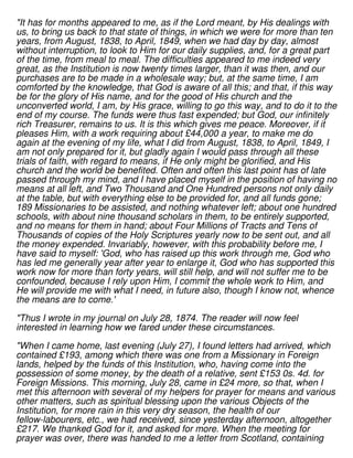 "It has for months appeared to me, as if the Lord meant, by His dealings with
us, to bring us back to that state of things, in which we were for more than ten
years, from August, 1838, to April, 1849, when we had day by day, almost
without interruption, to look to Him for our daily supplies, and, for a great part
of the time, from meal to meal. The difficulties appeared to me indeed very
great, as the Institution is now twenty times larger, than it was then, and our
purchases are to be made in a wholesale way; but, at the same time, I am
comforted by the knowledge, that God is aware of all this; and that, if this way
be for the glory of His name, and for the good of His church and the
unconverted world, I am, by His grace, willing to go this way, and to do it to the
end of my course. The funds were thus fast expended; but God, our infinitely
rich Treasurer, remains to us. It is this which gives me peace. Moreover, if it
pleases Him, with a work requiring about £44,000 a year, to make me do
again at the evening of my life, what I did from August, 1838, to April, 1849, I
am not only prepared for it, but gladly again I would pass through all these
trials of faith, with regard to means, if He only might be glorified, and His
church and the world be benefited. Often and often this last point has of late
passed through my mind, and I have placed myself in the position of having no
means at all left, and Two Thousand and One Hundred persons not only daily
at the table, but with everything else to be provided for, and all funds gone;
189 Missionaries to be assisted, and nothing whatever left; about one hundred
schools, with about nine thousand scholars in them, to be entirely supported,
and no means for them in hand; about Four Millions of Tracts and Tens of
Thousands of copies of the Holy Scriptures yearly now to be sent out, and all
the money expended. Invariably, however, with this probability before me, I
have said to myself: 'God, who has raised up this work through me, God who
has led me generally year after year to enlarge it, God who has supported this
work now for more than forty years, will still help, and will not suffer me to be
confounded, because I rely upon Him, I commit the whole work to Him, and
He will provide me with what I need, in future also, though I know not, whence
the means are to come.'
"Thus I wrote in my journal on July 28, 1874. The reader will now feel
interested in learning how we fared under these circumstances.
"When I came home, last evening (July 27), I found letters had arrived, which
contained £193, among which there was one from a Missionary in Foreign
lands, helped by the funds of this Institution, who, having come into the
possession of some money, by the death of a relative, sent £153 0s. 4d. for
Foreign Missions. This morning, July 28, came in £24 more, so that, when I
met this afternoon with several of my helpers for prayer for means and various
other matters, such as spiritual blessing upon the various Objects of the
Institution, for more rain in this very dry season, the health of our
fellow-labourers, etc., we had received, since yesterday afternoon, altogether
£217. We thanked God for it, and asked for more. When the meeting for
prayer was over, there was handed to me a letter from Scotland, containing
 