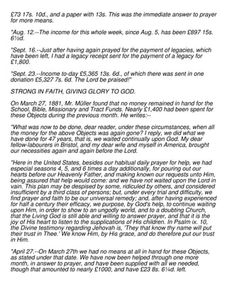 £73 17s. 10d., and a paper with 13s. This was the immediate answer to prayer
for more means.
"Aug. 12.--The income for this whole week, since Aug. 5, has been £897 15s.
6½d.
"Sept. 16.--Just after having again prayed for the payment of legacies, which
have been left, I had a legacy receipt sent for the payment of a legacy for
£1,800.
"Sept. 23.--Income to-day £5,365 13s. 6d., of which there was sent in one
donation £5,327 7s. 6d. The Lord be praised!"
STRONG IN FAITH, GIVING GLORY TO GOD.
On March 27, 1881, Mr. Müller found that no money remained in hand for the
School, Bible, Missionary and Tract Funds. Nearly £1,400 had been spent for
these Objects during the previous month. He writes:--
"What was now to be done, dear reader, under these circumstances, when all
the money for the above Objects was again gone? I reply, we did what we
have done for 47 years, that is, we waited continually upon God. My dear
fellow-labourers in Bristol, and my dear wife and myself in America, brought
our necessities again and again before the Lord.
"Here in the United States, besides our habitual daily prayer for help, we had
especial seasons 4, 5, and 6 times a day additionally, for pouring out our
hearts before our Heavenly Father, and making known our requests unto Him,
being assured that help would come: and we have not waited upon the Lord in
vain. This plan may be despised by some, ridiculed by others, and considered
insufficient by a third class of persons; but, under every trial and difficulty, we
find prayer and faith to be our universal remedy; and, after having experienced
for half a century their efficacy, we purpose, by God's help, to continue waiting
upon Him, in order to show to an ungodly world, and to a doubting Church,
that the Living God is still able and willing to answer prayer, and that it is the
joy of His heart to listen to the supplications of His children. In Psalm ix. 10,
the Divine testimony regarding Jehovah is, 'They that know thy name will put
their trust in Thee.' We know Him, by His grace, and do therefore put our trust
in Him.
"April 27.--On March 27th we had no means at all in hand for these Objects,
as stated under that date. We have now been helped through one more
month, in answer to prayer, and have been supplied with all we needed,
though that amounted to nearly £1000, and have £23 8s. 6¼d. left.
 