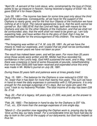 "April 29.--A servant of the Lord Jesus, who, constrained by the love of Christ,
seeks to lay up treasure in heaven, having received a legacy of £532 14s. 5d.,
gave £500 of it for these Objects.
"July 28, 1881.--The income has been for some time past only about the third
part of the expenses. Consequently, all we have for the support of the
Orphans is nearly gone; and for the first four Objects of the Institution we have
nothing at all in hand. The natural appearance now is, that the work cannot be
carried on. But I BELIEVE that the Lord will help, both with means for the
Orphans and also for the other Objects of the Institution, and that we shall not
be confounded; also, that the work shall not need to be given up. I am fully
expecting help, and have written this to the glory of God, that it may be
recorded hereafter for the encouragement of His children. The result will be
seen.
"The foregoing was written at 7 A. M. July 28, 1881. As yet we have the
means to meet our expenses, and I expect that we shall not be confounded,
though for seven years we have not been so poor."
The result has indeed been seen, and will be seen. For more than 20 years
since those words were written and Mr. Müller had thus recorded his
confidence in the Lord's help, God HAS sustained the work, and in May, 1902,
there was a balance in hand of some thousands of pounds, notwithstanding
that more than £500,000 had been received and expended since this entry
was made in Mr. Müller's journal on July 28, 1881.
During these 20 years faith and patience were at times greatly tried:
"Aug. 15, 1881.--The balance for the Orphans is now reduced to £332 12s.
7d., lower than it has been for more than twenty-five years. This sum we have
in hand to meet the daily expenses in connection with 2,100 persons. It is only
enough for the average outgoings of 4½ days. But our eyes are upon the
Lord. I look to my heavenly Provider. The total income of to-day has been £28
5s. 2½d.
"Aug. 22.--Part of a legacy, left years ago, £1,000, was paid, as the answer to
many prayers.
"Feb. 26, 1882.--The balance in hand to-day for the Orphans is £97 10s.
7½d., viz., £24 more than the average expenses of one single day.
"March 2.--Our position now regarding the Orphan work is, praying day by day
'Give us this day our daily bread'. For a considerable time we have had day by
day to look to the Lord for the supply of our dailywants; but God has helped us
thus far.
 