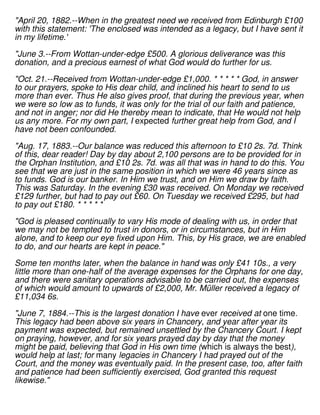 "April 20, 1882.--When in the greatest need we received from Edinburgh £100
with this statement: 'The enclosed was intended as a legacy, but I have sent it
in my lifetime.'
"June 3.--From Wottan-under-edge £500. A glorious deliverance was this
donation, and a precious earnest of what God would do further for us.
"Oct. 21.--Received from Wottan-under-edge £1,000. * * * * * God, in answer
to our prayers, spoke to His dear child, and inclined his heart to send to us
more than ever. Thus He also gives proof, that during the previous year, when
we were so low as to funds, it was only for the trial of our faith and patience,
and not in anger; nor did He thereby mean to indicate, that He would not help
us any more. For my own part, I expected further great help from God, and I
have not been confounded.
"Aug. 17, 1883.--Our balance was reduced this afternoon to £10 2s. 7d. Think
of this, dear reader! Day by day about 2,100 persons are to be provided for in
the Orphan Institution, and £10 2s. 7d. was all that was in hand to do this. You
see that we are just in the same position in which we were 46 years since as
to funds. God is our banker. In Him we trust, and on Him we draw by faith.
This was Saturday. In the evening £30 was received. On Monday we received
£129 further, but had to pay out £60. On Tuesday we received £295, but had
to pay out £180. * * * * *
"God is pleased continually to vary His mode of dealing with us, in order that
we may not be tempted to trust in donors, or in circumstances, but in Him
alone, and to keep our eye fixed upon Him. This, by His grace, we are enabled
to do, and our hearts are kept in peace."
Some ten months later, when the balance in hand was only £41 10s., a very
little more than one-half of the average expenses for the Orphans for one day,
and there were sanitary operations advisable to be carried out, the expenses
of which would amount to upwards of £2,000, Mr. Müller received a legacy of
£11,034 6s.
"June 7, 1884.--This is the largest donation I have ever received at one time.
This legacy had been above six years in Chancery, and year after year its
payment was expected, but remained unsettled by the Chancery Court. I kept
on praying, however, and for six years prayed day by day that the money
might be paid, believing that God in His own time (which is always the best),
would help at last; for many legacies in Chancery I had prayed out of the
Court, and the money was eventually paid. In the present case, too, after faith
and patience had been sufficiently exercised, God granted this request
likewise."
 