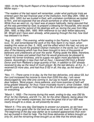 1893.--In the Fifty-fourth Report of the Scriptural Knowledge Institution Mr.
Müller says:--
"The readers of the last report will remember, under what particular trials we
entered upon the last financial year of the Institution, from May 26th, 1892, to
May 26th, 1893; but we trusted in God; with unshaken confidence we looked
to Him, and we expected that we should somehow or other be helped. * *
While thus we went on, my heart was at peace habitually, being assured that
all this was permitted by God, to prepare a blessing for thousands, who would
afterwards read the record of His dealings with us, during the year from May
26th, 1892, to May 26th, 1893. With reference to our dear fellow-labourers,
Mr. Wright and I have seen already, while passing through the trial, how God
has blessed it to them.
"Aug. 30, 1892.--This evening, whilst reading in the Psalms, I came to Psalm
lxxxi, 10, and remembered the work of the Holy Spirit in my heart, when
reading this verse on Dec. 5, 1835, and the effect which this had, not only on
leading me to found the greatest Orphan Institution in the world, but I thought
also of the blessing which has thus been brought to tens of thousands of
believers and unbelievers all over the world. Putting aside the Bible, therefore,
I fell on my knees and asked God that He would graciously be pleased to
repeat His former kindness, and to supply me again more abundantly with
means. Accordingly in less than half an hour, I received £50 from a Bristol
Donor and from Redland a large quantity of fish, in addition to £97 already
received to-day as the result of much prayer. By the last delivery, at 9 p. m., I
received £5 more also, and had thus £152 in all, this day, as the result of
prayer.
"Nov. 11.--There came in to-day, by the first two deliveries, only about £8, but
the Lord increased the income to more than £200 this day. I am never
discouraged by very little only coming in, but say to myself, and also to my
dear helpers, 'More prayer, more patience, and more exercise of faith will
bring greater blessing'; for thus I have invariably found it, since October, 1830,
now 63 years ago, when I first began this life of entire dependence upon God
for everything.
"March 1, 1893.--The income during this week, ending to-day, was £92 8s.
8¾d. for the Orphans, and £9 11s. 2d. for the other Objects, being about the
sixth part of our weekly expenses; but now the great trial of our faith was
nearly brought to a close, as will presently be seen.
"March 4.--This very day God begins to answer our prayers, as we have
received a very good offer for the land we have to sell, even £1,000 per acre.
The beginning of the day was darker as to outward appearances than ever:
but we trusted in God for help. The first three deliveries of letters brought us
only £4, and the remaining three brought us so little that the whole day's
 