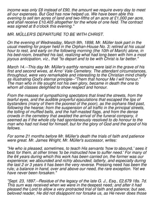 income was only £8 instead of £90, the amount we require every day to meet
all our expenses. But God has now helped us. We have been able this
evening to sell ten acres of land and two-fifths of an acre at £1,000 per acre,
and shall receive £10,405 altogether for the whole of one field. The contract
was signed at 8 o'clock this evening."
MR. MÜLLER'S DEPARTURE TO BE WITH CHRIST.
On the evening of Wednesday, March 9th, 1898, Mr. Müller took part in the
usual meeting for prayer held in the Orphan-House No. 3; retired at his usual
hour to rest, and early on the following morning (the 10th of March) alone, in
his bed-room, breathed his last, realizing what had long been with him a most
joyous anticipation, viz., that "to depart and to be with Christ is far better."
March 14.--This day Mr. Müller's earthly remains were laid in the grave of his
first and second wives, at Arno' Vale Cemetery. The attendant circumstances,
throughout, were very remarkable and interesting to the Christian mind chiefly
as illustrating God's eternal principle--"Them that honour Me I will honour."
The man who in life sought not his own glory, became in death the one to
whom all classes delighted to show respect and honour.
From the masses of sympathizing spectators that lined the streets, from the
tearful eyes, and the audible prayerful ejaculations that escaped the lips of
bystanders (many of them the poorest of the poor), as the orphans filed past,
following the hearse; from the suspension of all traffic in the principal streets,
the tolling of muffled bells, and the half-masted flags, and from the dense
crowds in the cemetery that awaited the arrival of the funeral company, it
seemed as if the whole city had spontaneously resolved to do honour to the
man who had not lived for himself, but for the glory of God and the good of his
fellows.
For some 21 months before Mr. Müller's death the trials of faith and patience
were great. Mr. James Wright, Mr. Müller's successor, writes:
"He who is pleased, sometimes, to teach His servants 'how to abound,' sees it
best for them, at other times 'to be instructed how to suffer need.' For many of
the 64 years during which this work has been carried on, the former was our
experience; we abounded and richly abounded, latterly, and especially during
the last 2 or 3 years it has been the very reverse. Pressing need has been the
rule; a balance in hand, over and above our need, the rare exception. Yet we
have never been forsaken."
"Sept. 23, 1897.--Residue of the legacy of the late G. J., Esq., £2,679 18s. 7d.
This sum was received when we were in the deepest need; and after it had
pleased the Lord to allow a very protracted trial of faith and patience; but see,
beloved reader, He did not disappoint nor forsake us, as He never does those
 