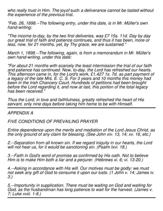 who really trust in Him. The joyof such a deliverance cannot be tasted without
the experience of the previous trial.
"Feb. 26, 1898.--The following entry, under this date, is in Mr. Müller's own
hand-writing:
"The income to-day, by the two first deliveries, was £7 15s. 11d. Day by day
our great trial of faith and patience continues, and thus it has been, more or
less, now, for 21 months, yet, by Thy grace, we are sustained."
March 1, 1898.--The following, again, is from a memorandum in Mr. Müller's
own hand-writing, under this date:
"For about 21 months with scarcely the least intermission the trial of our faith
and patience has continued. Now, to-day, the Lord has refreshed our hearts.
This afternoon came in, for the Lord's work, £1,427 1s. 7d. as part payment of
a legacy of the late Mrs. E. C. S. For 3 years and 10 months this money had
been in the Irish Chancery Court. Hundreds of petitions had been brought
before the Lord regarding it, and now at last, this portion of the total legacy
has been received."
Thus the Lord, in love and faithfulness, greatly refreshed the heart of His
servant, only nine days before taking him home to be with Himself.
APPENDIX A
FIVE CONDITIONS OF PREVAILING PRAYER
Entire dependence upon the merits and mediation of the Lord Jesus Christ, as
the only ground of any claim for blessing. (See John xiv. 13, 14; xv. 16, etc.)
2.--Separation from all known sin. If we regard iniquity in our hearts, the Lord
will not hear us, for it would be sanctioning sin. (Psalm lxvi. 18.)
3.--Faith in God's word of promise as confirmed by His oath. Not to believe
Him is to make Him both a liar and a perjurer. (Hebrews xi. 6; vi. 13-20.)
4.--Asking in accordance with His will. Our motives must be godly: we must
not seek any gift of God to consume it upon our lusts. (1 John v. 14; James iv.
3.)
5.--Importunity in supplication. There must be waiting on God and waiting for
God, as the husbandman has long patience to wait for the harvest. (James v.
7; Luke xviii. 1-8.)
 