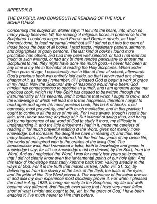 APPENDIX B
THE CAREFUL AND CONSECUTIVE READING OF THE HOLY
SCRIPTURES
Concerning this subject Mr. Müller says: "I fell into the snare, into which so
many young believers fall, the reading of religious books in preference to the
Scriptures. I could no longer read French and German novels, as I had
formerly done, to feed my carnal mind; but still I did not put into the room of
those books the best of all books. I read tracts, missionary papers, sermons,
and biographies of godly persons. The last kind of books I found more
profitable than others, and had they been well selected, or had I not read too
much of such writings, or had any of them tended particularly to endear the
Scriptures to me, they might have done me much good.--I never had been at
any time in my life in the habit of reading the Holy Scriptures. When under
fifteen years of age, I occasionally read a little of them at school; afterwards
God's precious book was entirely laid aside, so that I never read one single
chapter of it, as far as I remember, till it pleased God to begin a work of grace
in my heart. Now the Scriptural way of reasoning would have been: God
himself has condescended to become an author, and I am ignorant about that
precious book, which His Holy Spirit has caused to be written through the
instrumentality of His servants, and it contains that which I ought to know, and
the knowledge of which will lead me to true happiness; therefore I ought to
read again and again this most precious book, this book of books, most
earnestly, most prayerfully, and with much meditation; and in this practice I
ought to continue all the days of my life. For I was aware, though I read it but
little, that I knew scarcely anything of it. But instead of acting thus, and being
led by my ignorance of the word of God to study it more, my difficulty in
understanding it, and the little enjoyment I had in it, made me careless of
reading it (for much prayerful reading of the Word, gives not merely more
knowledge, but increases the delight we have in reading it); and thus, like
many believers, I practically preferred, for the first four years of my divine life,
the works of uninspired men to the oracles of the living God. The
consequence was, that I remained a babe, both in knowledge and grace. In
knowledge I say; for all true knowledge must be derived, by the Spirit, from the
Word. And as I neglected the Word, I was for nearly four years so ignorant,
that I did not clearly know even the fundamental points of our holy faith. And
this lack of knowledge most sadly kept me back from walking steadily in the
ways of God. For it is the truth that makes us free, (John viii. 31, 32,) by
delivering us from the slavery of the lusts of the flesh, the lusts of the eyes,
and the pride of life. The Word proves it. The experience of the saints proves
it; and also my own experience most decidedly proves it. For when it pleased
the Lord in Aug. 1829, to bring me really to the Scriptures, my life and walk
became very different. And though even since that I have very much fallen
short of what I might and ought to be, yet, by the grace of God, I have been
enabled to live much nearer to Him than before.
 