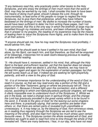 "If any believers read this, who practically prefer other books to the Holy
Scriptures, and who enjoy the writings of men much more than the word of
God, may they be warned by my loss. I shall consider this book to have been
the means of doing much good, should it please the Lord, through its
instrumentality, to lead some of His people no longer to neglect the Holy
Scriptures, but to give them that preference, which they have hitherto
bestowed on the writings of men. My dislike to increase the number of books
would have been sufficient to deter me from writing these pages, had I not
been convinced, that this is the only way in which the brethren at large may be
benefited through my mistakes and errors, and been influenced by the hope,
that in answer to my prayers, the reading of my experience may be the means
of leading them to value the Scriptures more highly, and to make them the rule
of all their actions. * * *
"If anyone should ask me, how he may read the Scriptures most profitably, I
would advise him, that:
"I.--Above all he should seek to have it settled in his own mind, that God
alone, by His Spirit, can teach him, and that therefore, as God will be enquired
of for blessings, it becomes him to seek God's blessing previous to reading,
and also whilst reading.
"II.--He should have it, moreover, settled in his mind, that, although the Holy
Spirit is the best and sufficient teacher, yet that this teacher does not always
teach immediately when we desire it, and that, therefore, we may have to
entreat Him again and again for the explanation of certain passages; but that
He will surely teach us at last, if indeed we are seeking for light prayerfully,
patiently, and with a view to the glory of God.
"III.--It is of immense importance for the understanding of the word of God, to
read it in course, so that we may read every day a portion of the Old and a
portion of the New Testament, going on where we previously left off. This is
important--1, Because it throws light upon the connection; and a different
course, according to which one habituallyselects particular chapters, will make
it utterly impossible ever to understand much of the Scriptures. 2, Whilst we
are in the body, we need a change even in spiritual things; and this change
the Lord has graciously provided in the great variety which is to be found in
His word. 3, It tends to the glory of God; for the leaving out some chapters
here and there, is practically saying, that certain portions are better than
others: or, that there are certain parts of revealed truth unprofitable or
unnecessary. 4, It may keep us, by the blessing of God, from erroneous views,
as in reading thus regularly through the Scriptures we are led to see the
meaning of the whole, and also kept from laying too much stress upon certain
favourite views. 5, The Scriptures contain the whole revealed will of God, and
therefore we ought to seek to read from time to time through the whole of that
revealed will. There are many believers, I fear, in our day, who have not read
 