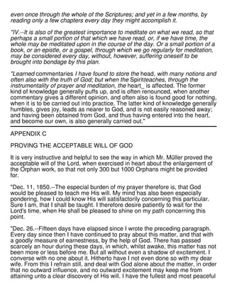 even once through the whole of the Scriptures; and yet in a few months, by
reading only a few chapters every day they might accomplish it.
"IV.--It is also of the greatest importance to meditate on what we read, so that
perhaps a small portion of that which we have read, or, if we have time, the
whole may be meditated upon in the course of the day. Or a small portion of a
book, or an epistle, or a gospel, through which we go regularly for meditation,
may be considered every day, without, however, suffering oneself to be
brought into bondage by this plan.
"Learned commentaries I have found to store the head, with many notions and
often also with the truth of God; but when the Spiritteaches, through the
instrumentality of prayer and meditation, the heart_ is affected. The former
kind of knowledge generally puffs up, and is often renounced, when another
commentary gives a different opinion, and often also is found good for nothing,
when it is to be carried out into practice. The latter kind of knowledge generally
humbles, gives joy, leads as nearer to God, and is not easily reasoned away;
and having been obtained from God, and thus having entered into the heart,
and become our own, is also generally carried out."
APPENDIX C
PROVING THE ACCEPTABLE WILL OF GOD
It is very instructive and helpful to see the way in which Mr. Müller proved the
acceptable will of the Lord, when exercised in heart about the enlargement of
the Orphan work, so that not only 300 but 1000 Orphans might be provided
for.
"Dec. 11, 1850.--The especial burden of my prayer therefore is, that God
would be pleased to teach me His will. My mind has also been especially
pondering, how I could know His will satisfactorily concerning this particular.
Sure I am, that I shall be taught. I therefore desire patiently to wait for the
Lord's time, when He shall be pleased to shine on my path concerning this
point.
"Dec. 26.--Fifteen days have elapsed since I wrote the preceding paragraph.
Every day since then I have continued to pray about this matter, and that with
a goodly measure of earnestness, by the help of God. There has passed
scarcely an hour during these days, in which, whilst awake, this matter has not
been more or less before me. But all without even a shadow of excitement. I
converse with no one about it. Hitherto have I not even done so with my dear
wife. From this I refrain still, and deal with God alone about the matter, in order
that no outward influence, and no outward excitement may keep me from
attaining unto a clear discovery of His will. I have the fullest and most peaceful
 