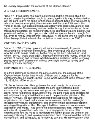 be usefully employed in the concerns of the Orphan-House."
A GREAT ENCOURAGEMENT.
"Dec. 17.--I was rather cast down last evening and this morning about the
matter, questioning whether I ought to be engaged in this way, and was led to
ask the Lord to give me some further encouragement. Soon after were sent by
a brother two pieces of print, the one seven and the other 23¾ yards, 6¾
yards of calico, four pieces of lining, about four yards altogether, a sheet, and
a yard measure. This evening another brother brought a clothes horse, three
frocks, four pinafores, six handkerchiefs, three counterpanes, one blanket, two
pewter salt cellars, six tin cups, and six metal tea spoons; he also brought 3s.
6d. given to him by three different individuals. At the same time he told me that
it had been put into the heart of an individual to send to-morrow £100."
ONE THOUSAND POUNDS.
"June 15, 1837.--To-day I gave myself once more earnestly to prayer
respecting the remainder of the £1000. This evening £5 was given, so that
now the whole sum is made up. To the Glory of the Lord, whose I am, and
whom I serve, I would state again, that every shilling of this money, and all the
articles of clothing and furniture, which have been mentioned in the foregoing
pages, have been given to me, without one single individual having been
asked by me for anything."
ORPHANS FOR THE BUILDING.
In a third statement, containing the announcement of the opening of the
Orphan-House, for destitute female children, and a proposal for the
establishment of an Infant Orphan-House, which was sent to the press on May
18, 1836, Mr. Müller wrote:--
"So far as I remember, I brought even the most minute circumstances
concerning the Orphan-House before the Lord in my petitions, being
conscious of my own weakness and ignorance. There was, however, one
point I never had prayed about, namely that the Lord would send children; for I
naturally took it for granted that there would be plenty of applications. The
nearer, however, the day came which had been appointed for receiving
applications, the more I had a secret consciousness, that the Lord might
disappoint my natural expectations, and show me that I could not prosper in
one single thing without Him. The appointed time came, and not even one
application was made. I had before this been repeatedly tried, whether I might
not, after all, against the Lord's mind, have engaged in the work. This
circumstance now led me to lie low before my God in prayer the whole of the
evening, February 3, and to examine my heart once more as to all the motives
concerning it; and being able, as formerly, to say, that His glory was my chief
 