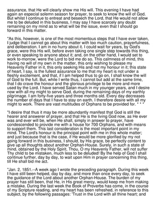 assurance, that He will clearly show me His will. This evening I have had
again an especial solemn season for prayer, to seek to know the will of God.
But whilst I continue to entreat and beseech the Lord, that He would not allow
me to be deluded in this business, I may say I have scarcely any doubt
remaining on my mind as to what will be the issue, even that I should go
forward in this matter.
"As this, however, is one of the most momentous steps that I have ever taken,
I judge that I cannot go about this matter with too much caution, prayerfulness,
and deliberation. I am in no hurry about it. I could wait for years, by God's
grace, were this His will, before even taking one single step towards this thing,
or even speaking to anyone about it; and, on the other hand, I would set to
work to-morrow, were the Lord to bid me do so. This calmness of mind, this
having no will of my own in the matter, this only wishing to please my
Heavenly Father in it, this only seeking His and not my honour in it; this state
of heart, I say, is the fullest assurance to me that my heart is not under a
fleshly excitement, and that, if I am helped thus to go on, I shall know the will
of God to the full. But, while I write thus, I cannot but add at the same time,
that I do crave the honour and the glorious privilege to be more and more
used by the Lord. I have served Satan much in my younger years, and I desire
now with all my might to serve God, during the remaining days of my earthly
pilgrimage. I am forty-five years and three months old. Every day decreases
the number of days that I have to stay on earth. I therefore desire with all my
might to work. There are vast multitudes of Orphans to be provided for. * * *
"I desire that thus it may be more abundantly manifest that God is still the
hearer and answerer of prayer, and that He is the living God now, as He ever
was and ever will be, when He shall, simply in answer to prayer, have
condescended to provide me with a house for 700 Orphans, and with means
to support them. This last consideration is the most important point in my
mind. The Lord's honour is the principal point with me in this whole matter;
and just because that is the case, if He would be more glorified by my not
going forward in this business, I should, by His grace, be perfectly content to
give up all thoughts about another Orphan-House. Surely, in such a state of
mind, obtained by the Holy Spirit, Thou, O my Heavenly Father, will not suffer
Thy child to be mistaken, much less to be deluded! By the help of God I shall
continue further, day by day, to wait upon Him in prayer concerning this thing,
till He shall bid me act.
"Jan. 2, 1851.--A week ago I wrote the preceding paragraph. During this week
I have still been helped, day by day, and more than once every day, to seek
the guidance of the Lord about another Orphan-House. The burden of my
prayer has still been, that He, in His great mercy, would keep me from making
a mistake. During the last week the Book of Proverbs has come, in the course
of my Scripture reading, and my heart has been refreshed, in reference to this
subject, by the following passages: 'Trust in the Lord with all thine heart; and
 