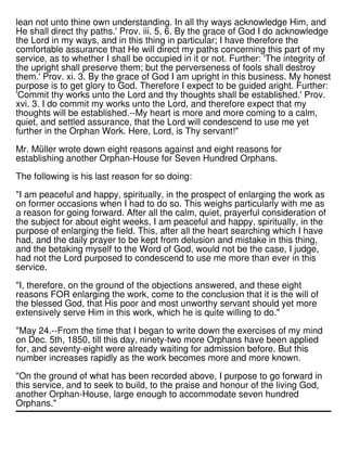 lean not unto thine own understanding. In all thy ways acknowledge Him, and
He shall direct thy paths.' Prov. iii. 5, 6. By the grace of God I do acknowledge
the Lord in my ways, and in this thing in particular; I have therefore the
comfortable assurance that He will direct my paths concerning this part of my
service, as to whether I shall be occupied in it or not. Further: 'The integrity of
the upright shall preserve them; but the perverseness of fools shall destroy
them.' Prov. xi. 3. By the grace of God I am upright in this business. My honest
purpose is to get glory to God. Therefore I expect to be guided aright. Further:
'Commit thy works unto the Lord and thy thoughts shall be established.' Prov.
xvi. 3. I do commit my works unto the Lord, and therefore expect that my
thoughts will be established.--My heart is more and more coming to a calm,
quiet, and settled assurance, that the Lord will condescend to use me yet
further in the Orphan Work. Here, Lord, is Thy servant!"
Mr. Müller wrote down eight reasons against and eight reasons for
establishing another Orphan-House for Seven Hundred Orphans.
The following is his last reason for so doing:
"I am peaceful and happy, spiritually, in the prospect of enlarging the work as
on former occasions when I had to do so. This weighs particularly with me as
a reason for going forward. After all the calm, quiet, prayerful consideration of
the subject for about eight weeks, I am peaceful and happy, spiritually, in the
purpose of enlarging the field. This, after all the heart searching which I have
had, and the daily prayer to be kept from delusion and mistake in this thing,
and the betaking myself to the Word of God, would not be the case, I judge,
had not the Lord purposed to condescend to use me more than ever in this
service.
"I, therefore, on the ground of the objections answered, and these eight
reasons FOR enlarging the work, come to the conclusion that it is the will of
the blessed God, that His poor and most unworthy servant should yet more
extensively serve Him in this work, which he is quite willing to do."
"May 24.--From the time that I began to write down the exercises of my mind
on Dec. 5th, 1850, till this day, ninety-two more Orphans have been applied
for, and seventy-eight were already waiting for admission before. But this
number increases rapidly as the work becomes more and more known.
"On the ground of what has been recorded above, I purpose to go forward in
this service, and to seek to build, to the praise and honour of the living God,
another Orphan-House, large enough to accommodate seven hundred
Orphans."
 