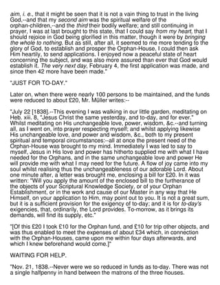 aim, i. e., that it might be seen that it is not a vain thing to trust in the living
God,--and that my second aim was the spiritual welfare of the
orphan-children,--and the third their bodily welfare; and still continuing in
prayer, I was at last brought to this state, that I could say from my heart, that I
should rejoice in God being glorified in this matter, though it were by bringing
the whole to nothing. But as still, after all, it seemed to me more tending to the
glory of God, to establish and prosper the Orphan-House, I could then ask
Him heartily, to send applications. I enjoyed now a peaceful state of heart
concerning the subject, and was also more assured than ever that God would
establish it. The very next day, February 4, the first application was made, and
since then 42 more have been made."
"JUST FOR TO-DAY."
Later on, when there were nearly 100 persons to be maintained, and the funds
were reduced to about £20, Mr. Müller writes:--
"July 22 [1838].--This evening I was walking in our little garden, meditating on
Heb. xiii. 8, "Jesus Christ the same yesterday, and to-day, and for ever."
Whilst meditating on His unchangeable love, power, wisdom, &c.--and turning
all, as I went on, into prayer respecting myself; and whilst applying likewise
His unchangeable love, and power and wisdom, &c., both to my present
spiritual and temporal circumstances:--all at once the present need of the
Orphan-House was brought to my mind. Immediately I was led to say to
myself, Jesus in His love and power has hitherto supplied me with what I have
needed for the Orphans, and in the same unchangeable love and power He
will provide me with what I may need for the future. A flow of joy came into my
soul whilst realising thus the unchangeableness of our adorable Lord. About
one minute after, a letter was brought me, enclosing a bill for £20. In it was
written: "Will you apply the amount of the enclosed bill to the furtherance of
the objects of your Scriptural Knowledge Society, or of your Orphan
Establishment, or in the work and cause of our Master in any way that He
Himself, on your application to Him, may point out to you. It is not a great sum,
but it is a sufficient provision for the exigency of to-day; and it is for to-day's
exigencies, that, ordinarily, the Lord provides. To-morrow, as it brings its
demands, will find its supply, etc."
"[Of this £20 I took £10 for the Orphan fund, and £10 for trip other objects, and
was thus enabled to meet the expenses of about £34 which, in connection
with the Orphan-Houses, came upon me within four days afterwards, and
which I knew beforehand would come.]"
WAITING FOR HELP.
"Nov. 21, 1838.--Never were we so reduced in funds as to-day. There was not
a single halfpenny in hand between the matrons of the three houses.
 