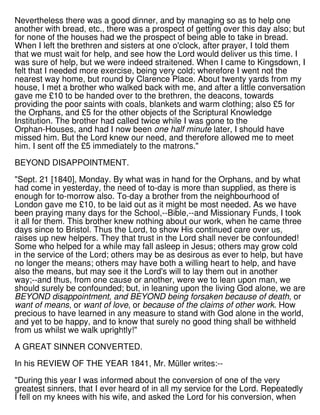 Nevertheless there was a good dinner, and by managing so as to help one
another with bread, etc., there was a prospect of getting over this day also; but
for none of the houses had we the prospect of being able to take in bread.
When I left the brethren and sisters at one o'clock, after prayer, I told them
that we must wait for help, and see how the Lord would deliver us this time. I
was sure of help, but we were indeed straitened. When I came to Kingsdown, I
felt that I needed more exercise, being very cold; wherefore I went not the
nearest way home, but round by Clarence Place. About twenty yards from my
house, I met a brother who walked back with me, and after a little conversation
gave me £10 to be handed over to the brethren, the deacons, towards
providing the poor saints with coals, blankets and warm clothing; also £5 for
the Orphans, and £5 for the other objects of the Scriptural Knowledge
Institution. The brother had called twice while I was gone to the
Orphan-Houses, and had I now been one half minute later, I should have
missed him. But the Lord knew our need, and therefore allowed me to meet
him. I sent off the £5 immediately to the matrons."
BEYOND DISAPPOINTMENT.
"Sept. 21 [1840], Monday. By what was in hand for the Orphans, and by what
had come in yesterday, the need of to-day is more than supplied, as there is
enough for to-morrow also. To-day a brother from the neighbourhood of
London gave me £10, to be laid out as it might be most needed. As we have
been praying many days for the School,--Bible,--and Missionary Funds, I took
it all for them. This brother knew nothing about our work, when he came three
days since to Bristol. Thus the Lord, to show His continued care over us,
raises up new helpers. They that trust in the Lord shall never be confounded!
Some who helped for a while may fall asleep in Jesus; others may grow cold
in the service of the Lord; others may be as desirous as ever to help, but have
no longer the means; others may have both a willing heart to help, and have
also the means, but may see it the Lord's will to lay them out in another
way;--and thus, from one cause or another, were we to lean upon man, we
should surely be confounded; but, in leaning upon the living God alone, we are
BEYOND disappointment, and BEYOND being forsaken because of death, or
want of means, or want of love, or because of the claims of other work. How
precious to have learned in any measure to stand with God alone in the world,
and yet to be happy, and to know that surely no good thing shall be withheld
from us whilst we walk uprightly!"
A GREAT SINNER CONVERTED.
In his REVIEW OF THE YEAR 1841, Mr. Müller writes:--
"During this year I was informed about the conversion of one of the very
greatest sinners, that I ever heard of in all my service for the Lord. Repeatedly
I fell on my knees with his wife, and asked the Lord for his conversion, when
 