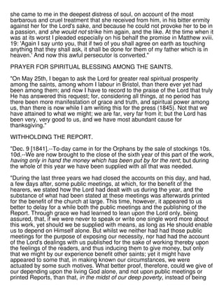 she came to me in the deepest distress of soul, on account of the most
barbarous and cruel treatment that she received from him, in his bitter enmity
against her for the Lord's sake, and because he could not provoke her to be in
a passion, and she would not strike him again, and the like. At the time when it
was at its worst I pleaded especially on his behalf the promise in Matthew xviii.
19: 'Again I say unto you, that if two of you shall agree on earth as touching
anything that they shall ask, it shall be done for them of my father which is in
heaven.' And now this awful persecutor is converted."
PRAYER FOR SPIRITUAL BLESSING AMONG THE SAINTS.
"On May 25th, I began to ask the Lord for greater real spiritual prosperity
among the saints, among whom I labour in Bristol, than there ever yet had
been among them; and now I have to record to the praise of the Lord that truly
He has answered this request; for, considering all things, at no period has
there been more manifestation of grace and truth, and spiritual power among
us, than there is now while I am writing this for the press (1845). Not that we
have attained to what we might; we are far, very far from it; but the Lord has
been very, very good to us, and we have most abundant cause for
thanksgiving."
WITHHOLDING THE REPORT.
"Dec. 9 [1841].--To-day came in for the Orphans by the sale of stockings 10s.
10d.--We are now brought to the close of the sixth year of this part of the work,
having only in hand the money which has been put by for the rent; but during
the whole of this year we have been supplied with all that was needed.
"During the last three years we had closed the accounts on this day, and had,
a few days after, some public meetings, at which, for the benefit of the
hearers, we stated how the Lord had dealt with us during the year, and the
substance of what had been stated at these meetings was afterwards printed
for the benefit of the church at large. This time, however, it appeared to us
better to delay for a while both the public meetings and the publishing of the
Report. Through grace we had learned to lean upon the Lord only, being
assured, that, if we were never to speak or write one single word more about
this work, yet should we be supplied with means, as long as He should enable
us to depend on Himself alone. But whilst we neither had had those public
meetings for the purpose of exposing our necessity, nor had had the account
of the Lord's dealings with us published for the sake of working thereby upon
the feelings of the readers, and thus inducing them to give money, but only
that we might by our experience benefit other saints; yet it might have
appeared to some that, in making known our circumstances, we were
actuated by some such motives. What better proof, therefore, could we give of
our depending upon the living God alone, and not upon public meetings or
printed Reports, than that, in the midst of our deep poverty, instead of being
 