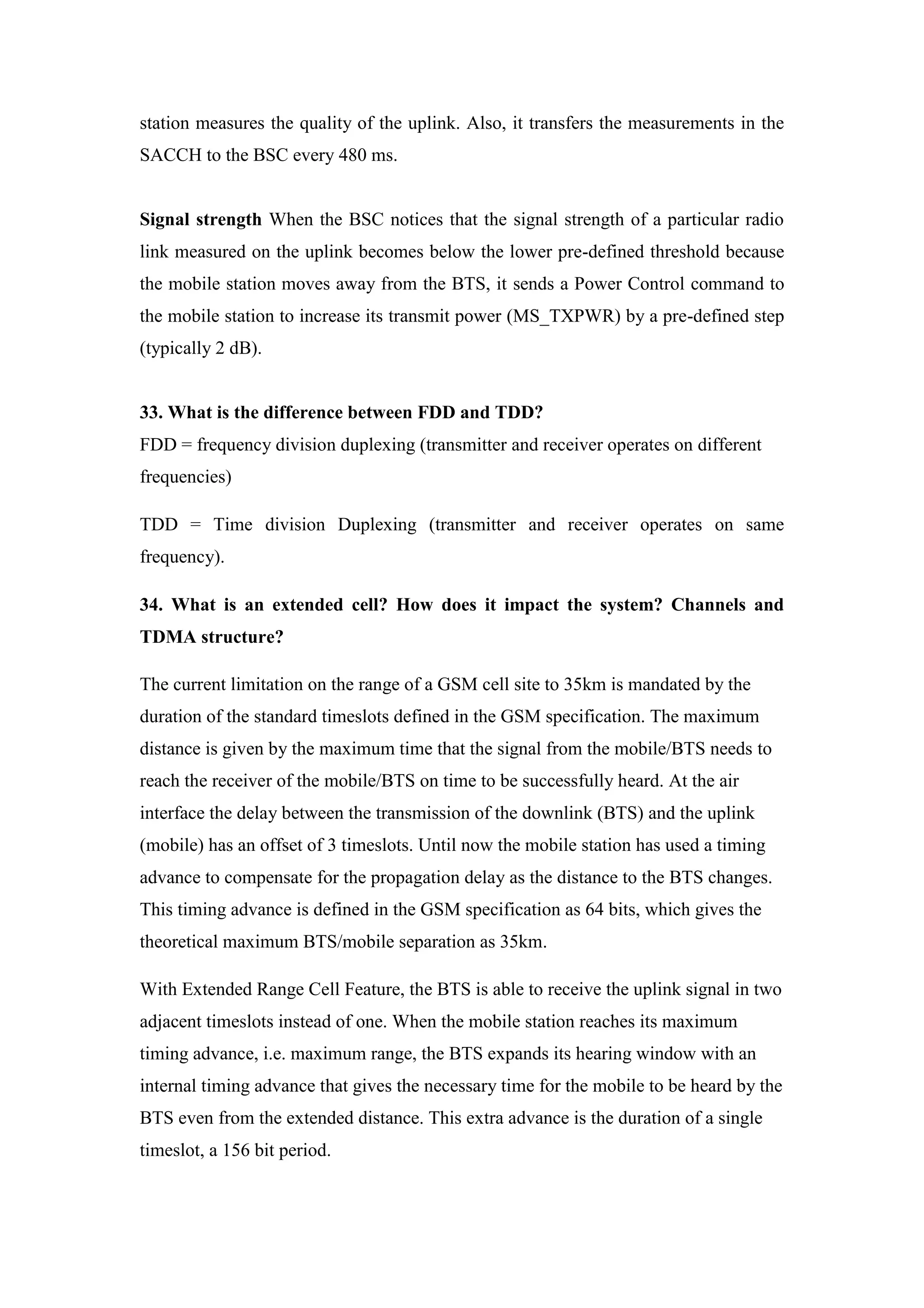 station measures the quality of the uplink. Also, it transfers the measurements in the SACCH to the BSC every 480 ms. 
Signal strength When the BSC notices that the signal strength of a particular radio link measured on the uplink becomes below the lower pre-defined threshold because the mobile station moves away from the BTS, it sends a Power Control command to the mobile station to increase its transmit power (MS_TXPWR) by a pre-defined step (typically 2 dB). 
33. What is the difference between FDD and TDD? FDD = frequency division duplexing (transmitter and receiver operates on different frequencies) 
TDD = Time division Duplexing (transmitter and receiver operates on same frequency). 
34. What is an extended cell? How does it impact the system? Channels and TDMA structure? 
The current limitation on the range of a GSM cell site to 35km is mandated by the duration of the standard timeslots defined in the GSM specification. The maximum distance is given by the maximum time that the signal from the mobile/BTS needs to reach the receiver of the mobile/BTS on time to be successfully heard. At the air interface the delay between the transmission of the downlink (BTS) and the uplink (mobile) has an offset of 3 timeslots. Until now the mobile station has used a timing advance to compensate for the propagation delay as the distance to the BTS changes. This timing advance is defined in the GSM specification as 64 bits, which gives the theoretical maximum BTS/mobile separation as 35km. 
With Extended Range Cell Feature, the BTS is able to receive the uplink signal in two adjacent timeslots instead of one. When the mobile station reaches its maximum timing advance, i.e. maximum range, the BTS expands its hearing window with an internal timing advance that gives the necessary time for the mobile to be heard by the BTS even from the extended distance. This extra advance is the duration of a single timeslot, a 156 bit period.  