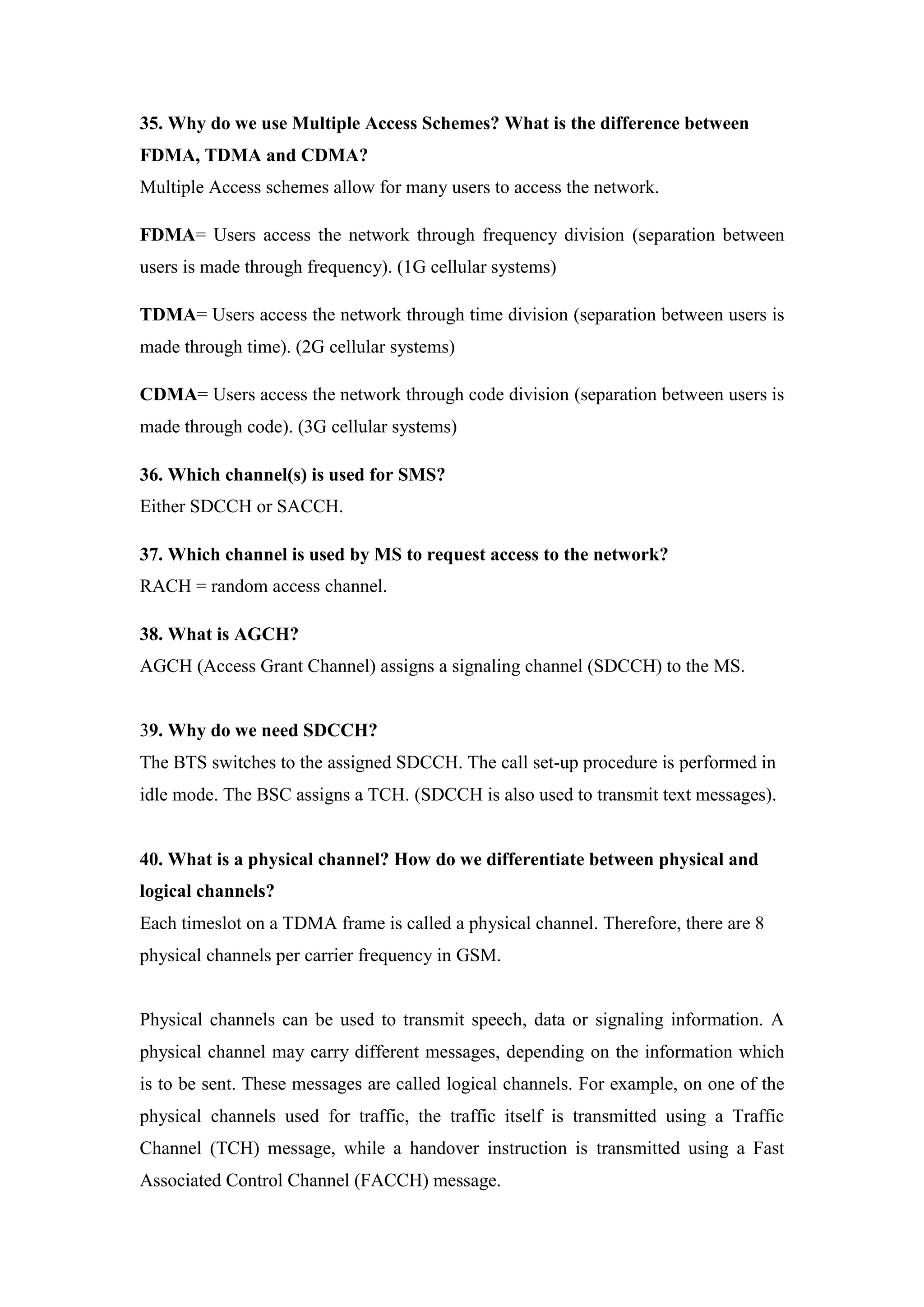 35. Why do we use Multiple Access Schemes? What is the difference between FDMA, TDMA and CDMA? Multiple Access schemes allow for many users to access the network. 
FDMA= Users access the network through frequency division (separation between users is made through frequency). (1G cellular systems) 
TDMA= Users access the network through time division (separation between users is made through time). (2G cellular systems) 
CDMA= Users access the network through code division (separation between users is made through code). (3G cellular systems) 
36. Which channel(s) is used for SMS? Either SDCCH or SACCH. 
37. Which channel is used by MS to request access to the network? RACH = random access channel. 
38. What is AGCH? AGCH (Access Grant Channel) assigns a signaling channel (SDCCH) to the MS. 
39. Why do we need SDCCH? The BTS switches to the assigned SDCCH. The call set-up procedure is performed in idle mode. The BSC assigns a TCH. (SDCCH is also used to transmit text messages). 
40. What is a physical channel? How do we differentiate between physical and logical channels? Each timeslot on a TDMA frame is called a physical channel. Therefore, there are 8 physical channels per carrier frequency in GSM. 
Physical channels can be used to transmit speech, data or signaling information. A physical channel may carry different messages, depending on the information which is to be sent. These messages are called logical channels. For example, on one of the physical channels used for traffic, the traffic itself is transmitted using a Traffic Channel (TCH) message, while a handover instruction is transmitted using a Fast Associated Control Channel (FACCH) message.  