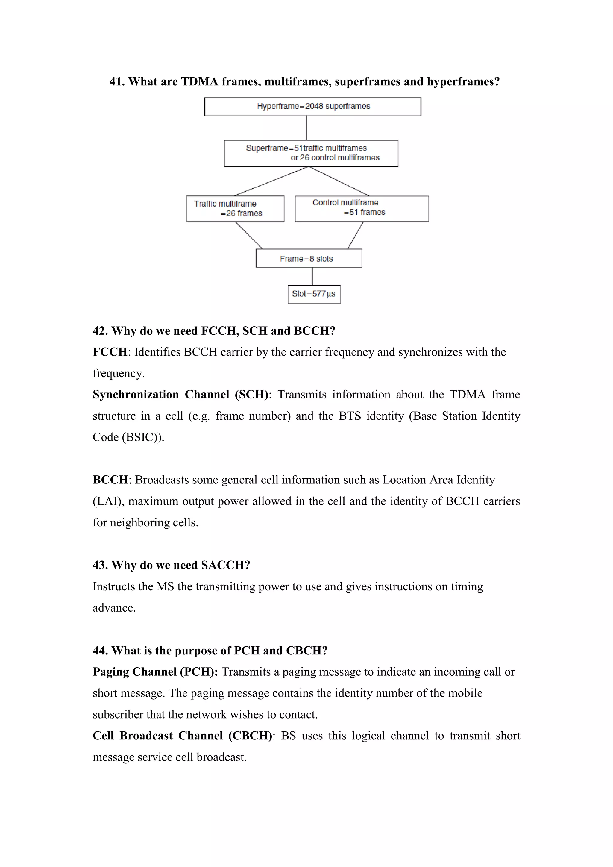 41. What are TDMA frames, multiframes, superframes and hyperframes? 
42. Why do we need FCCH, SCH and BCCH? FCCH: Identifies BCCH carrier by the carrier frequency and synchronizes with the frequency. 
Synchronization Channel (SCH): Transmits information about the TDMA frame structure in a cell (e.g. frame number) and the BTS identity (Base Station Identity Code (BSIC)). 
BCCH: Broadcasts some general cell information such as Location Area Identity 
(LAI), maximum output power allowed in the cell and the identity of BCCH carriers for neighboring cells. 
43. Why do we need SACCH? Instructs the MS the transmitting power to use and gives instructions on timing advance. 
44. What is the purpose of PCH and CBCH? Paging Channel (PCH): Transmits a paging message to indicate an incoming call or short message. The paging message contains the identity number of the mobile subscriber that the network wishes to contact. 
Cell Broadcast Channel (CBCH): BS uses this logical channel to transmit short message service cell broadcast.  