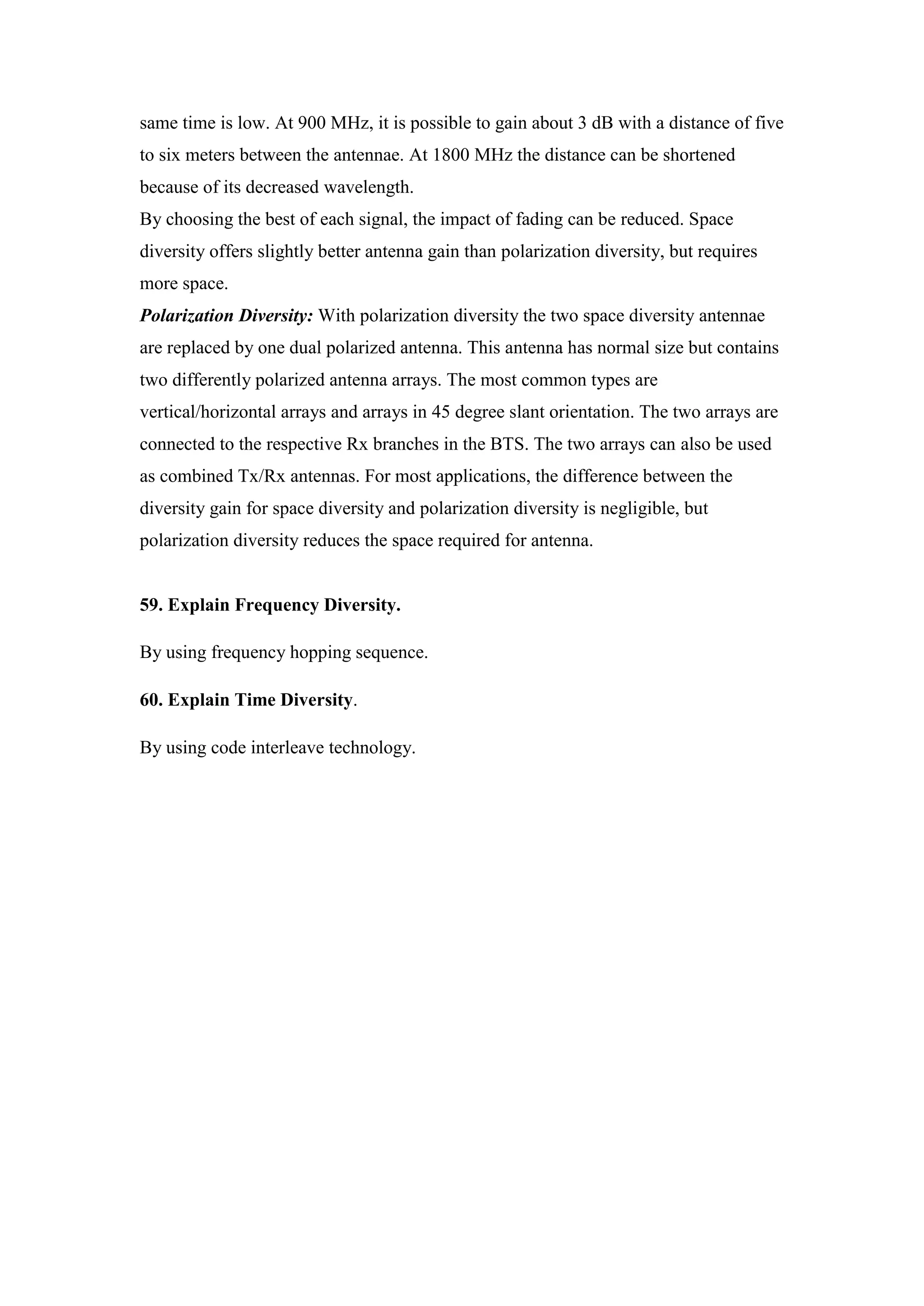 same time is low. At 900 MHz, it is possible to gain about 3 dB with a distance of five to six meters between the antennae. At 1800 MHz the distance can be shortened because of its decreased wavelength. 
By choosing the best of each signal, the impact of fading can be reduced. Space diversity offers slightly better antenna gain than polarization diversity, but requires more space. 
Polarization Diversity: With polarization diversity the two space diversity antennae are replaced by one dual polarized antenna. This antenna has normal size but contains two differently polarized antenna arrays. The most common types are vertical/horizontal arrays and arrays in 45 degree slant orientation. The two arrays are connected to the respective Rx branches in the BTS. The two arrays can also be used as combined Tx/Rx antennas. For most applications, the difference between the diversity gain for space diversity and polarization diversity is negligible, but polarization diversity reduces the space required for antenna. 
59. Explain Frequency Diversity. 
By using frequency hopping sequence. 
60. Explain Time Diversity. 
By using code interleave technology. 