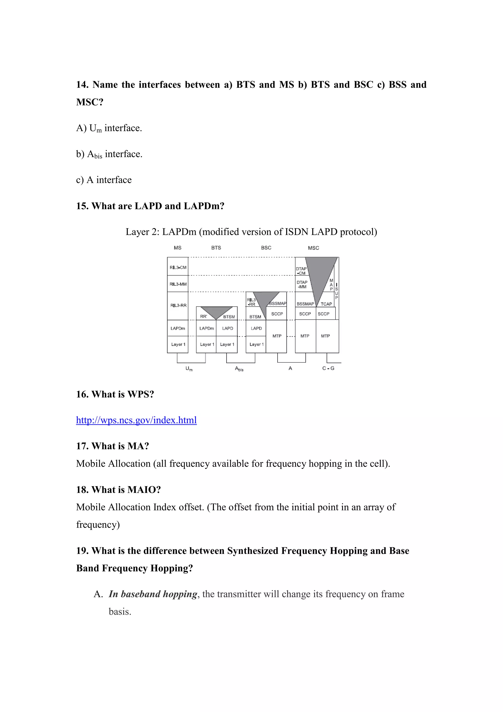 14. Name the interfaces between a) BTS and MS b) BTS and BSC c) BSS and MSC? 
A) Um interface. 
b) Abis interface. 
c) A interface 
15. What are LAPD and LAPDm? 
Layer 2: LAPDm (modified version of ISDN LAPD protocol) 
16. What is WPS? 
http://wps.ncs.gov/index.html 
17. What is MA? Mobile Allocation (all frequency available for frequency hopping in the cell). 
18. What is MAIO? Mobile Allocation Index offset. (The offset from the initial point in an array of frequency) 
19. What is the difference between Synthesized Frequency Hopping and Base Band Frequency Hopping? 
A. In baseband hopping, the transmitter will change its frequency on frame basis.  