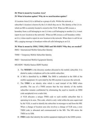 28. What is meant by Location Area? 
29. What is location update? Why do we need location update? 
A Location Area (LA) is defined as a group of cells. Within the network, a subscriber’s location is known by the LA which they are in. The identity of the LA in which an MS is currently located is stored in the VLR. When an MS crosses a boundary from a cell belonging to one LA into a cell belonging to another LA, it must report its new location to the network1. When an MS crosses a cell boundary within an LA, it does need to report its new location to the network. When there is call for an MS, a paging message is broadcast within all cells belonging to an LA. 
30. What is meant by IMSI, TMSI, IMEI and MS-ISDN? Why they are needed? IMSI = International Mobile Subscriber Identity 
TMSI = Temporary Mobile Subscriber Identity 
IMEI = International Mobile Equipment Identity 
MS-ISDN =Mobile Station ISDN Number 
A. The MSISDN is the directory number allocated to the mobile subscriber. It is dialed to make a telephone call to the mobile subscriber. 
B. A MS is identified by its IMSI. The IMSI is embodied in the SIM of the mobile equipment. It is provided by the MS anytime it accesses the network. 
C. The TMSI is an identity alias which is used instead of the IMSI when possible. The use of a TMSI ensures that the true identity of the mobile subscriber remains confidential by eliminating the need to transfer an IMSI code unciphered over a radio link. 
A VLR allocates a unique TMSI code to each mobile subscriber that is operating in its area. This code, which is only valid within the area supervised by the VLR, is used to identify the subscriber in messages to and from the MS. When a change of location area also involves a change of VLR area, a new TMSI code is allocated and communicated to the MS. The MS stores the TMSI on its SIM. 
D. IMEI codes that identify the mobile equipment deployed in the GSM system. 
 