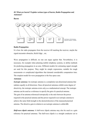 49. What are bursts? Explain various types of bursts, Radio Propagation and Antennas? 
Bursts 
Radio Propagation 
It is how the radio propagates from the receiver till reaching the receiver, maybe the signal encounter obstacles, Knife Edge…etc. 
Wave propagation is difficult, no one can argue against that. Nevertheless, it is necessary, for example when planning mobile telephony systems, to define methods for predicting propagation in an area. Different models for estimating signal strength are used for this purpose. They might be simple expressions, suitable for rough assessments or complicated algorithms that demand considerable computation time. The simplest model for wave propagation is the free space case. 
Antennas 
Isotropic antenna: An isotropic antenna is a completely non-directional antenna that radiates equally in all directions. Since all practical antennas exhibit some degree of directivity, the isotropic antenna exists only as a mathematical concept. The isotropic antenna can be used as a reference to specify the gain of a practical antenna. 
The gain of an antenna referenced isotropically is the ratio between the power required in the practical antenna and the power required in an isotropic antenna to achieve the same field strength in the desired direction of the measured practical antenna. The directive gain in relation to an isotropic antenna is called dBi. 
Half-wave dipole antenna: A half-wave dipole antenna may also be used as a gain reference for practical antennas. The half-wave dipole is a straight conductor cut to  