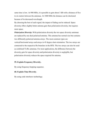 same time is low. At 900 MHz, it is possible to gain about 3 dB with a distance of five to six meters between the antennae. At 1800 MHz the distance can be shortened because of its decreased wavelength. 
By choosing the best of each signal, the impact of fading can be reduced. Space diversity offers slightly better antenna gain than polarization diversity, but requires more space. 
Polarization Diversity: With polarization diversity the two space diversity antennae are replaced by one dual polarized antenna. This antenna has normal size but contains two differently polarized antenna arrays. The most common types are vertical/horizontal arrays and arrays in 45 degree slant orientation. The two arrays are connected to the respective Rx branches in the BTS. The two arrays can also be used as combined Tx/Rx antennas. For most applications, the difference between the diversity gain for space diversity and polarization diversity is negligible, but polarization diversity reduces the space required for antenna. 
59. Explain Frequency Diversity. 
By using frequency hopping sequence. 
60. Explain Time Diversity. 
By using code interleave technology. 