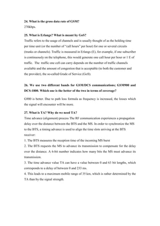 24. What is the gross data rate of GSM? 270kbps. 
25. What is Erlangs? What is meant by GoS? Traffic refers to the usage of channels and is usually thought of as the holding time per time unit (or the number of “call hours” per hour) for one or several circuits (trunks or channels). Traffic is measured in Erlangs (E), for example, if one subscriber is continuously on the telephone, this would generate one call hour per hour or 1 E of traffic. The traffic one cell can carry depends on the number of traffic channels available and the amount of congestion that is acceptable (to both the customer and the provider), the so-called Grade of Service (GoS). 
26. We use two different bands for GSM/DCS communications; GSM900 and DCS-1800. Which one is the better of the two in terms of coverage? 
G900 is better. Due to path loss formula as frequency is increased, the losses which the signal will encounter will be more. 
27. What is TA? Why do we need TA? Time advance (alignment) process The RF communication experiences a propagation delay over the distance between the BTS and the MS. In order to synchronize the MS to the BTS, a timing advance is used to align the time slots arriving at the BTS receiver: 
1. The BTS measures the reception time of the incoming MS burst 
2. The BTS requests the MS to advance its transmission to compensate for the delay over the distance. A 6-bit number indicates how many bits the MS must advance its transmission. 
3. The time advance value TA can have a value between 0 and 63 bit lengths, which corresponds to a delay of between 0 and 233 ms. 
4. This leads to a maximum mobile range of 35 km, which is rather determined by the TA than by the signal strength. 
 