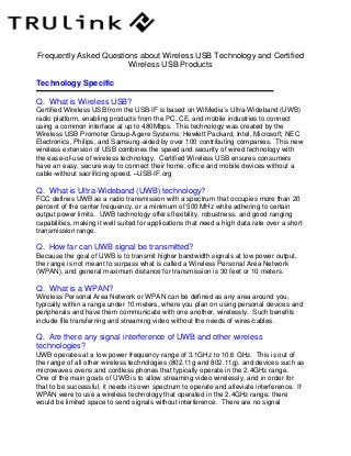 Frequently Asked Questions about Wireless USB Technology and Certified
                        Wireless USB Products

Technology Specific

Q. What is Wireless USB?
Certified Wireless USB from the USB-IF is based on WiMedia’s Ultra-Wideband (UWB)
radio platform, enabling products from the PC, CE, and mobile industries to connect
using a common interface at up to 480Mbps. This technology was created by the
Wireless USB Promoter Group-Agere Systems; Hewlett Packard, Intel, Microsoft, NEC
Electronics, Philips, and Samsung-aided by over 100 contributing companies. This new
wireless extension of USB combines the speed and security of wired technology with
the ease-of-use of wireless technology. Certified Wireless USB ensures consumers
have an easy, secure way to connect their home, office and mobile devices without a
cable-without sacrificing speed. –USB-IF.org

Q. What is Ultra-Wideband (UWB) technology?
FCC defines UWB as a radio transmission with a spectrum that occupies more than 20
percent of the center frequency, or a minimum of 500 MHz while adhering to certain
output power limits. UWB technology offers flexibility, robustness, and good ranging
capabilities, making it well suited for applications that need a high data rate over a short
transmission range.

Q. How far can UWB signal be transmitted?
Because the goal of UWB is to transmit higher bandwidth signals at low power output,
the range is not meant to surpass what is called a Wireless Personal Area Network
(WPAN), and general maximum distance for transmission is 30 feet or 10 meters.

Q. What is a WPAN?
Wireless Personal Area Network or WPAN can be defined as any area around you,
typically within a range under 10 meters, where you plan on using personal devices and
peripherals and have them communicate with one another, wirelessly. Such benefits
include file transferring and streaming video without the needs of wires/cables.

Q. Are there any signal interference of UWB and other wireless
technologies?
UWB operates at a low power frequency range of 3.1GHz to 10.6 GHz. This is out of
the range of all other wireless technologies (802.11g and 802.11g), and devices such as
microwaves ovens and cordless phones that typically operate in the 2.4GHz range.
One of the main goals of UWB is to allow streaming video wirelessly, and in order for
that to be successful, it needs its own spectrum to operate and alleviate interference. If
WPAN were to use a wireless technology that operated in the 2.4GHz range, there
would be limited space to send signals without interference. There are no signal
 
